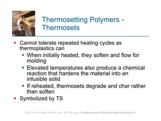 Thermosetting Polymers - Thermosets Cannot tolerate repeated heating cycles as thermoplastics can When initially heated, they soften and flow for molding Elevated temperatures also produce a chemical reaction that hardens the material into an infusible solid  If reheated, thermosets degrade and char rather than soften  Symbolized by TS 