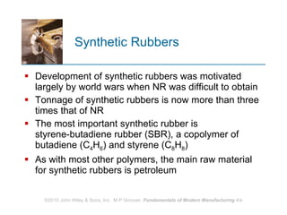 Synthetic Rubbers Development of synthetic rubbers was motivated largely by world wars when NR was difficult to obtain  Tonnage of synthetic rubbers is now more than three times that of NR The most important synthetic rubber is styrene‑butadiene rubber (SBR), a copolymer of butadiene (C 4 H 6 ) and styrene (C 8 H 8 )  As with most other polymers, the main raw material for synthetic rubbers is petroleum 