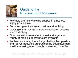 Guide to the  Processing of Polymers Polymers are nearly always shaped in a heated, highly plastic state  Common operations are extrusion and molding Molding of thermosets is more complicated because of cross‑linking  Thermoplastics are easier to mold and a greater variety of molding operations are available  Rubber processing has a longer history than plastics, and rubber industries are traditionally separated from plastics industry, even though processing is similar  