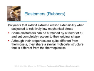 Elastomers (Rubbers) Polymers that exhibit extreme elastic extensibility when subjected to relatively low mechanical stress Some elastomers can be stretched by a factor of 10 and yet completely recover to their original shape Although their properties are quite different from thermosets, they share a similar molecular structure that is different from the thermoplastics 