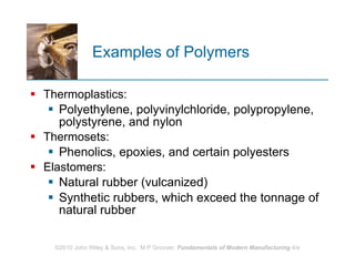 Examples of Polymers Thermoplastics:  Polyethylene, polyvinylchloride, polypropylene, polystyrene, and nylon  Thermosets:  Phenolics, epoxies, and certain polyesters  Elastomers:  Natural rubber (vulcanized)  Synthetic rubbers, which exceed the tonnage of natural rubber 