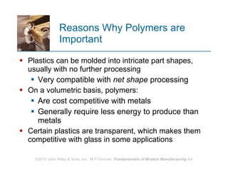 Reasons Why Polymers are Important  Plastics can be molded into intricate part shapes, usually with no further processing Very compatible with  net shape  processing   On a volumetric basis, polymers: Are cost competitive with metals Generally require less energy to produce than metals  Certain plastics are transparent, which makes them competitive with glass in some applications 