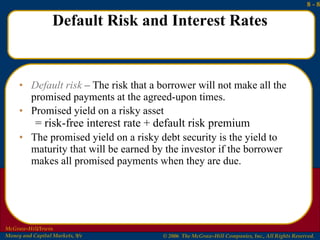 Default Risk and Interest Rates Default risk  – The risk that a borrower will not make all the promised payments at the agreed-upon times.  Promised yield on a risky asset = risk-free interest rate + default risk premium The promised yield on a risky debt security is the yield to maturity that will be earned by the investor if the borrower makes all promised payments when they are due. 
