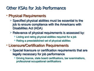 Other KSAs for Job Performance
• Physical Requirements
   Specified physical abilities must be essential to the
    job to ensure compliance with the Americans with
    Disabilities Act (ADA)
   Relevance of physical requirements is assessed by:
      Listing and rating physical abilities required for a job
      Rating a preestablished set of physical abilities

• Licensure/Certification Requirements
   Special licensure or certification requirements that are
    legally necessary for job performance
        Driving license, state board certifications, bar examinations,
         professional occupational certifications
 