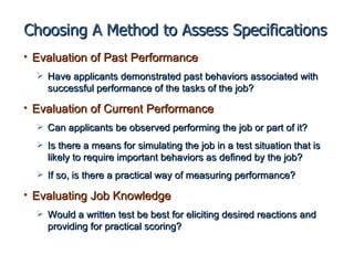 Choosing A Method to Assess Specifications
• Evaluation of Past Performance
   Have applicants demonstrated past behaviors associated with
    successful performance of the tasks of the job?

• Evaluation of Current Performance
   Can applicants be observed performing the job or part of it?

   Is there a means for simulating the job in a test situation that is
    likely to require important behaviors as defined by the job?
   If so, is there a practical way of measuring performance?

• Evaluating Job Knowledge
   Would a written test be best for eliciting desired reactions and
    providing for practical scoring?
 