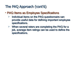 The PAQ Approach (cont’d)
• PAQ Items as Employee Specifications
   Individual items on the PAQ questionnaire can
    provide useful data for defining important employee
    specifications.
   When several raters are completing the PAQ for a
    job, average item ratings can be used to define the
    specifications.
 