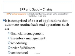 ERP and Supply Chains
  ERP or enterprise systems control all major business processes with a single software
                              architecture in real time.


It is comprised of a set of applications that
 automate routine back-end operations such
 as:
    financial management
    inventory management
    scheduling
    order fulfillment
    cost control                        Chapter 8                                        12
 