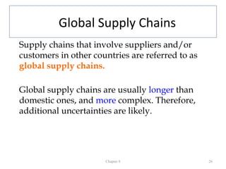 Global Supply Chains
Supply chains that involve suppliers and/or
customers in other countries are referred to as
global supply chains.

Global supply chains are usually longer than
domestic ones, and more complex. Therefore,
additional uncertainties are likely.




                      Chapter 8                   26
 