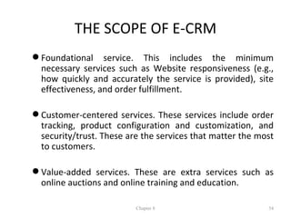 THE SCOPE OF E-CRM
 Foundational service. This includes the minimum
  necessary services such as Website responsiveness (e.g.,
  how quickly and accurately the service is provided), site
  effectiveness, and order fulfillment.

 Customer-centered services. These services include order
  tracking, product configuration and customization, and
  security/trust. These are the services that matter the most
  to customers.

 Value-added services. These are extra services such as
  online auctions and online training and education.

                          Chapter 8                        54
 