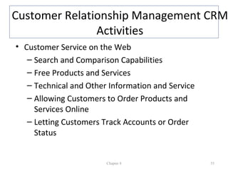 Customer Relationship Management CRM
               Activities
• Customer Service on the Web
   – Search and Comparison Capabilities
   – Free Products and Services
   – Technical and Other Information and Service
   – Allowing Customers to Order Products and
     Services Online
   – Letting Customers Track Accounts or Order
     Status


                        Chapter 8                  55
 