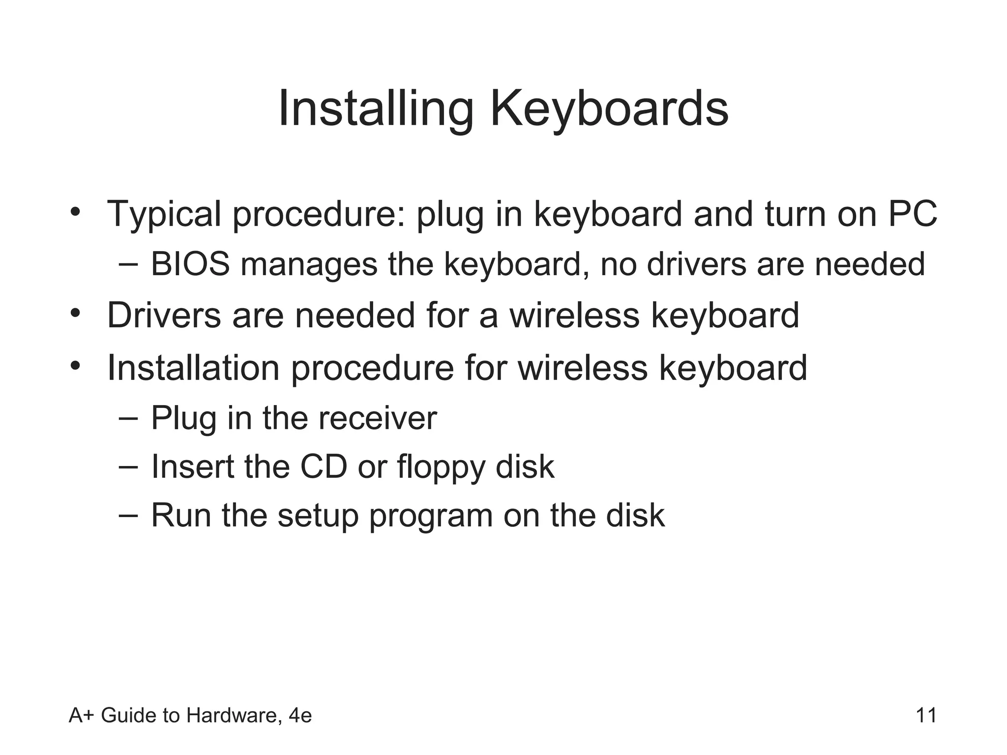 Installing Keyboards
• Typical procedure: plug in keyboard and turn on PC
    – BIOS manages the keyboard, no drivers are needed
• Drivers are needed for a wireless keyboard
• Installation procedure for wireless keyboard
    – Plug in the receiver
    – Insert the CD or floppy disk
    – Run the setup program on the disk




A+ Guide to Hardware, 4e                             11
 