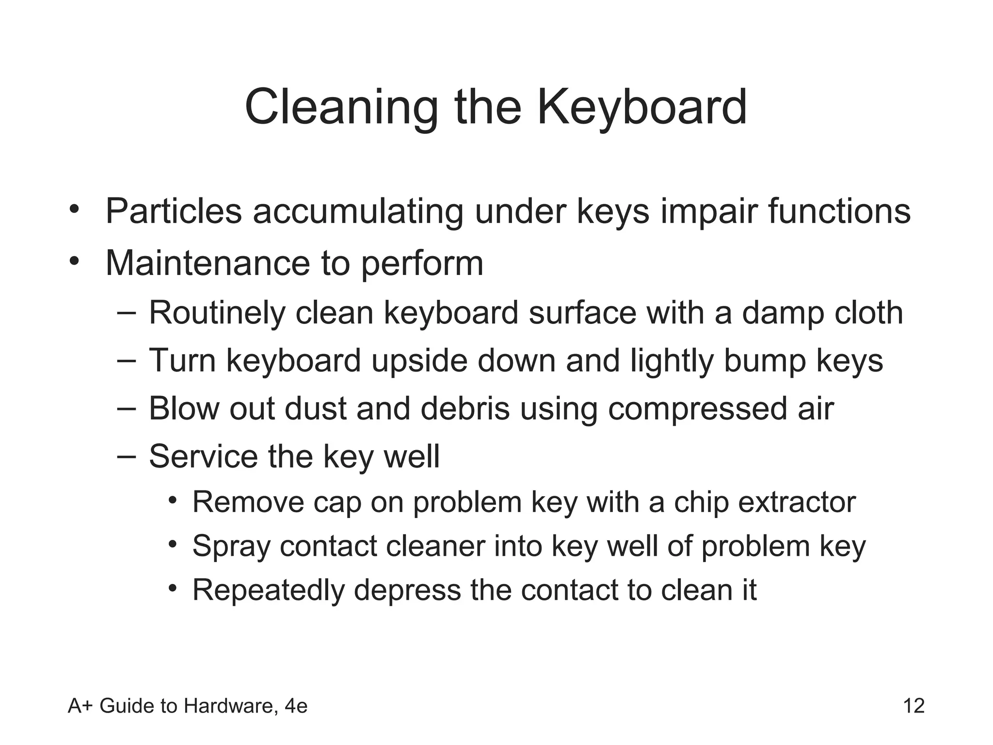 Cleaning the Keyboard
• Particles accumulating under keys impair functions
• Maintenance to perform
    –   Routinely clean keyboard surface with a damp cloth
    –   Turn keyboard upside down and lightly bump keys
    –   Blow out dust and debris using compressed air
    –   Service the key well
         • Remove cap on problem key with a chip extractor
         • Spray contact cleaner into key well of problem key
         • Repeatedly depress the contact to clean it


A+ Guide to Hardware, 4e                                        12
 