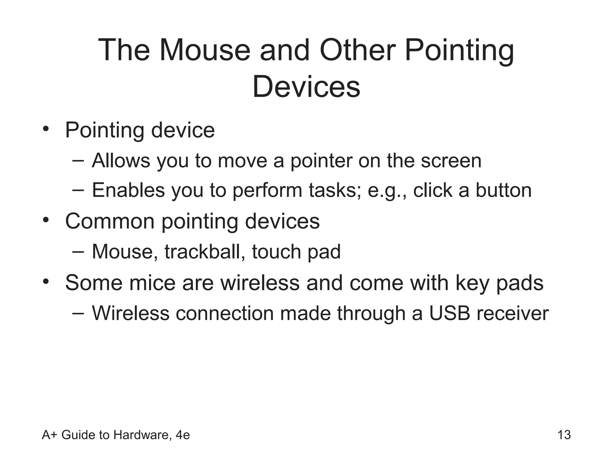 The Mouse and Other Pointing
                  Devices
• Pointing device
    – Allows you to move a pointer on the screen
    – Enables you to perform tasks; e.g., click a button
• Common pointing devices
    – Mouse, trackball, touch pad
• Some mice are wireless and come with key pads
    – Wireless connection made through a USB receiver




A+ Guide to Hardware, 4e                                   13
 