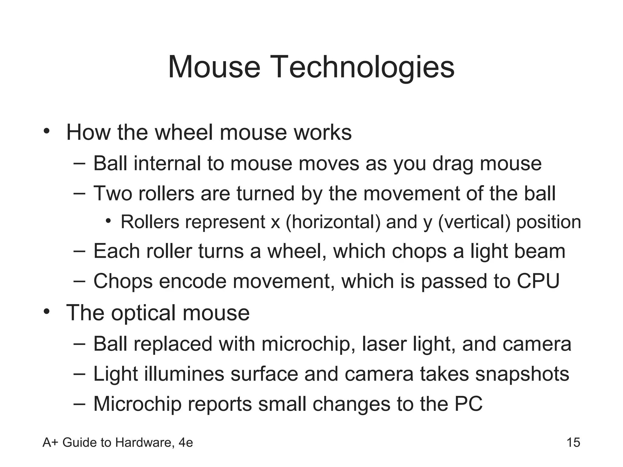 Mouse Technologies
• How the wheel mouse works
    – Ball internal to mouse moves as you drag mouse
    – Two rollers are turned by the movement of the ball
         • Rollers represent x (horizontal) and y (vertical) position
    – Each roller turns a wheel, which chops a light beam
    – Chops encode movement, which is passed to CPU
• The optical mouse
    – Ball replaced with microchip, laser light, and camera
    – Light illumines surface and camera takes snapshots
    – Microchip reports small changes to the PC
A+ Guide to Hardware, 4e                                           15
 