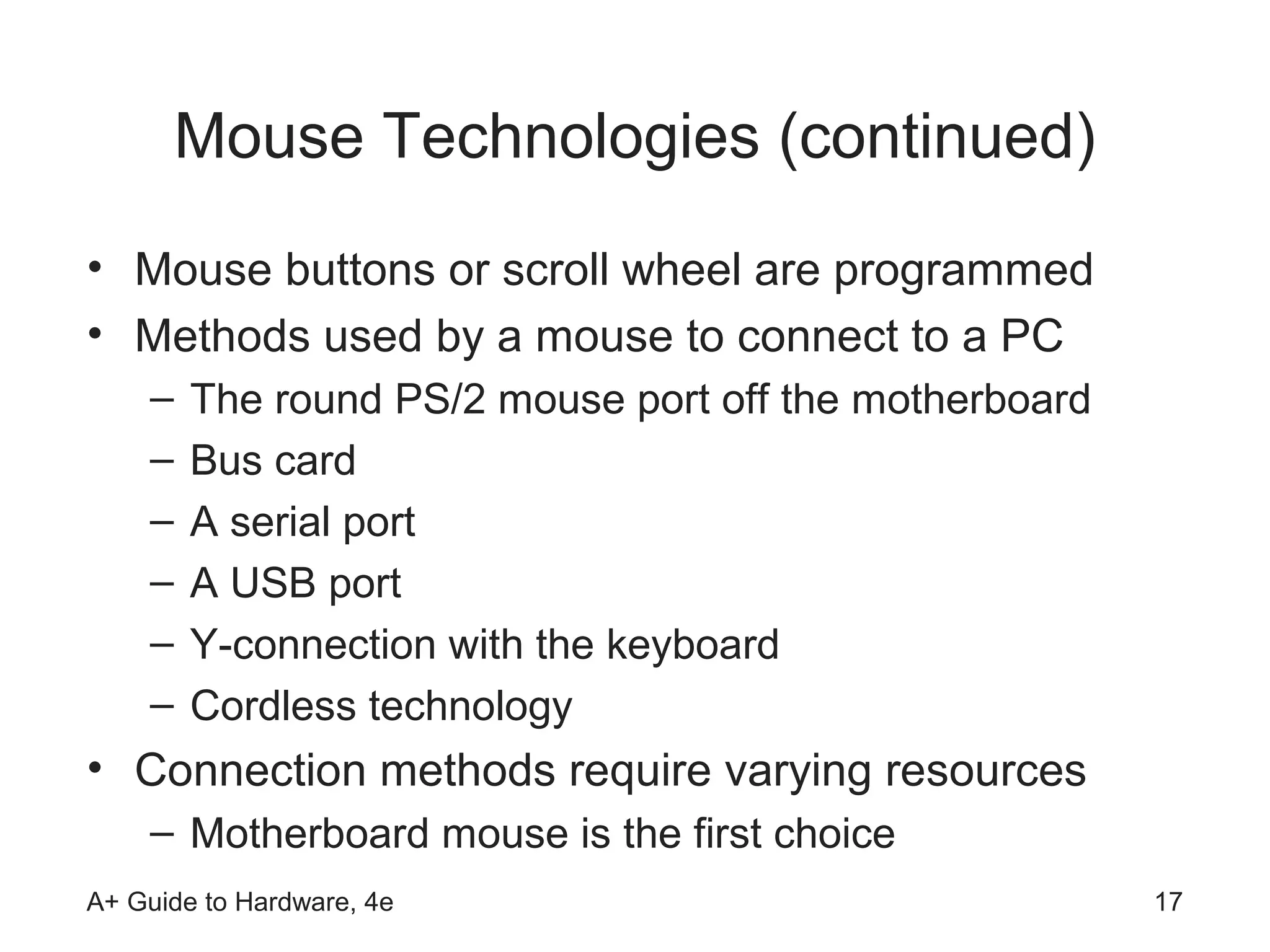 Mouse Technologies (continued)
• Mouse buttons or scroll wheel are programmed
• Methods used by a mouse to connect to a PC
    –   The round PS/2 mouse port off the motherboard
    –   Bus card
    –   A serial port
    –   A USB port
    –   Y-connection with the keyboard
    –   Cordless technology
• Connection methods require varying resources
    – Motherboard mouse is the first choice
A+ Guide to Hardware, 4e                                17
 