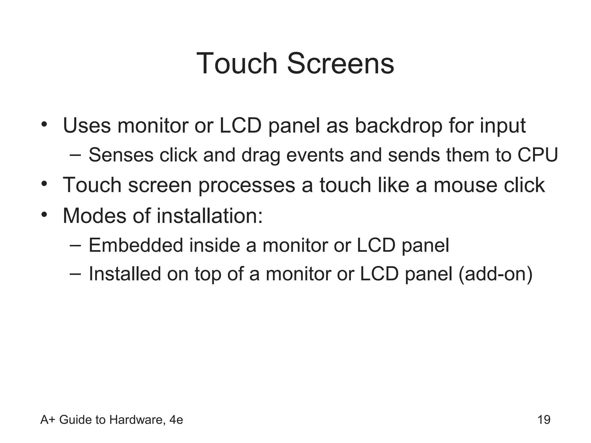 Touch Screens
• Uses monitor or LCD panel as backdrop for input
    – Senses click and drag events and sends them to CPU
• Touch screen processes a touch like a mouse click
• Modes of installation:
    – Embedded inside a monitor or LCD panel
    – Installed on top of a monitor or LCD panel (add-on)




A+ Guide to Hardware, 4e                                    19
 