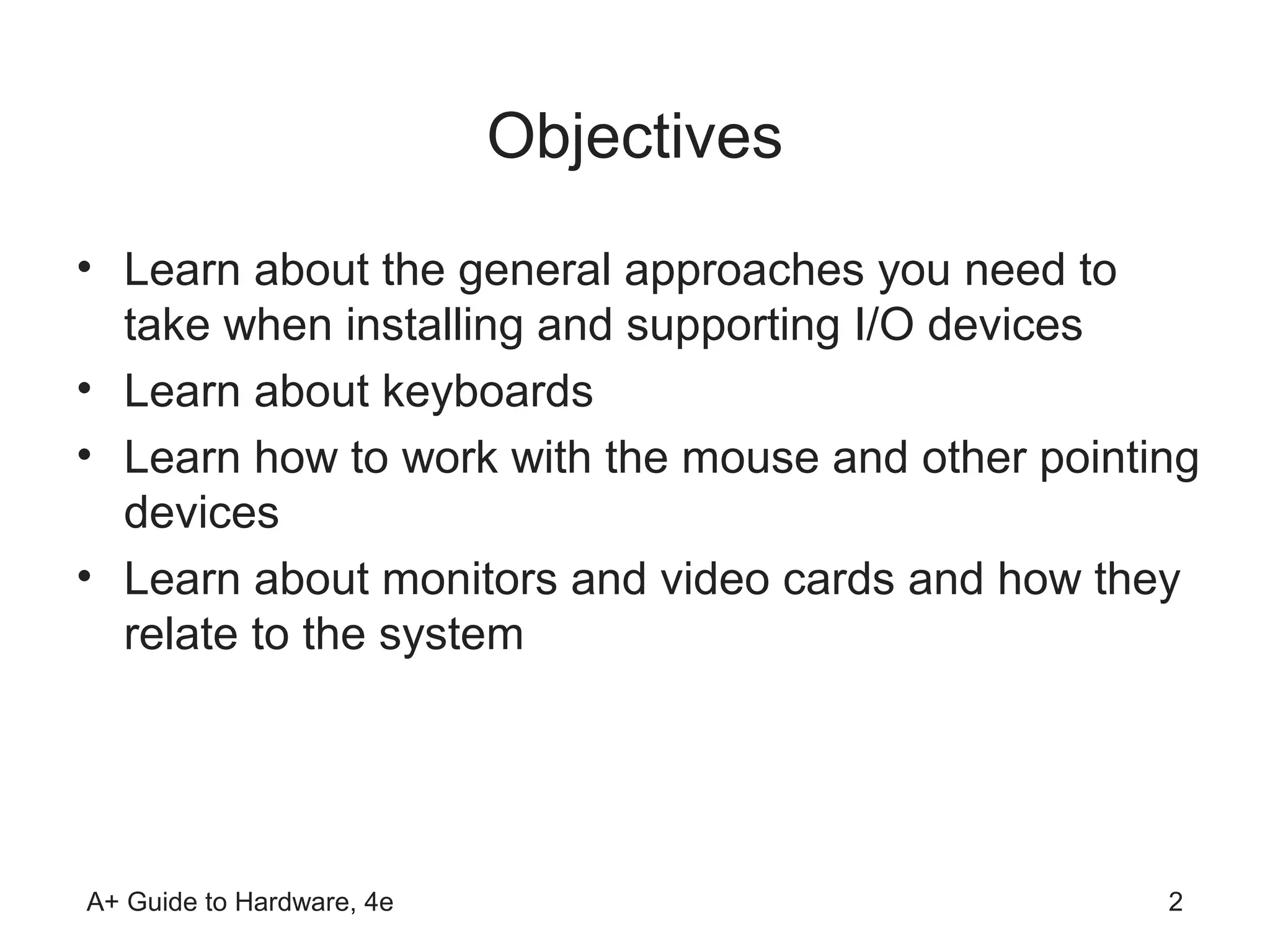 Objectives
• Learn about the general approaches you need to
  take when installing and supporting I/O devices
• Learn about keyboards
• Learn how to work with the mouse and other pointing
  devices
• Learn about monitors and video cards and how they
  relate to the system




A+ Guide to Hardware, 4e                           2
 