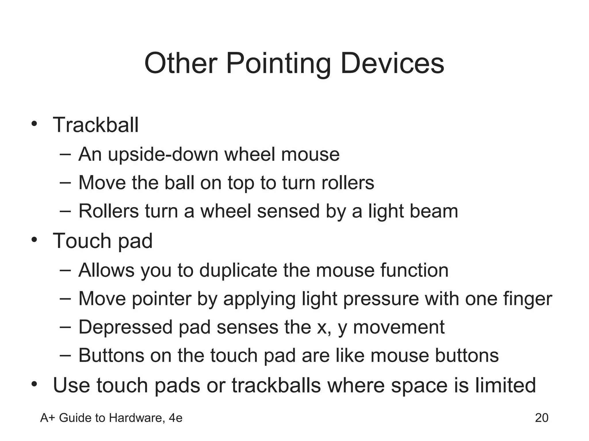 Other Pointing Devices
• Trackball
    – An upside-down wheel mouse
    – Move the ball on top to turn rollers
    – Rollers turn a wheel sensed by a light beam
• Touch pad
    –   Allows you to duplicate the mouse function
    –   Move pointer by applying light pressure with one finger
    –   Depressed pad senses the x, y movement
    –   Buttons on the touch pad are like mouse buttons
• Use touch pads or trackballs where space is limited
 A+ Guide to Hardware, 4e                                    20
 