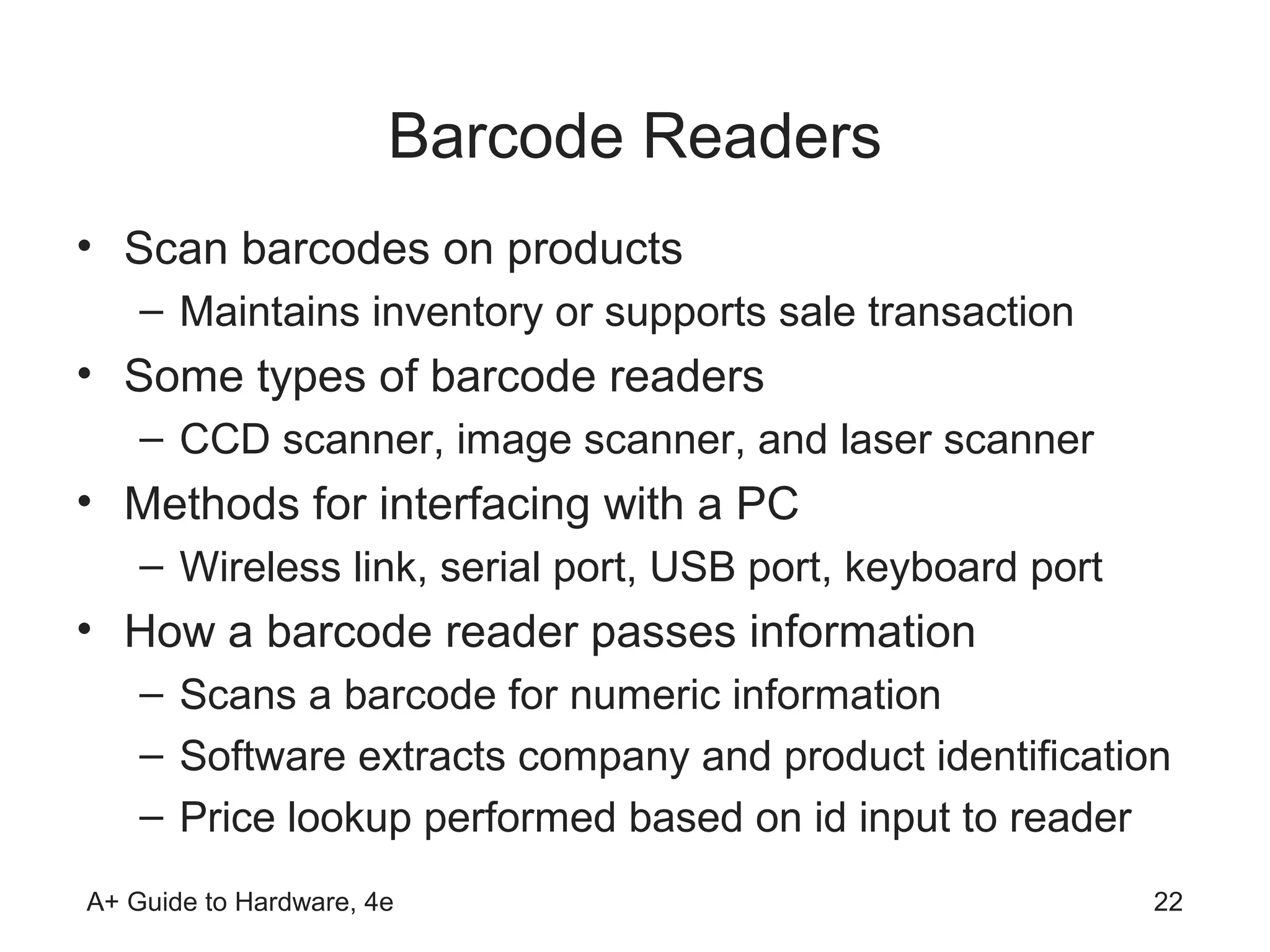Barcode Readers
• Scan barcodes on products
    – Maintains inventory or supports sale transaction
• Some types of barcode readers
    – CCD scanner, image scanner, and laser scanner
• Methods for interfacing with a PC
    – Wireless link, serial port, USB port, keyboard port
• How a barcode reader passes information
    – Scans a barcode for numeric information
    – Software extracts company and product identification
    – Price lookup performed based on id input to reader
A+ Guide to Hardware, 4e                                    22
 