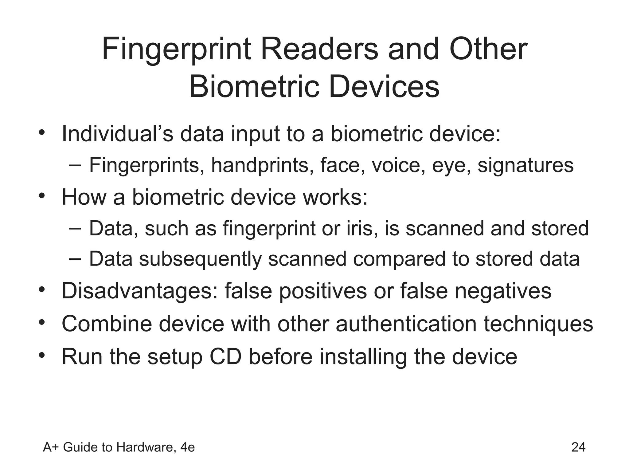 Fingerprint Readers and Other
               Biometric Devices
• Individual’s data input to a biometric device:
    – Fingerprints, handprints, face, voice, eye, signatures
• How a biometric device works:
    – Data, such as fingerprint or iris, is scanned and stored
    – Data subsequently scanned compared to stored data
• Disadvantages: false positives or false negatives
• Combine device with other authentication techniques
• Run the setup CD before installing the device


A+ Guide to Hardware, 4e                                   24
 