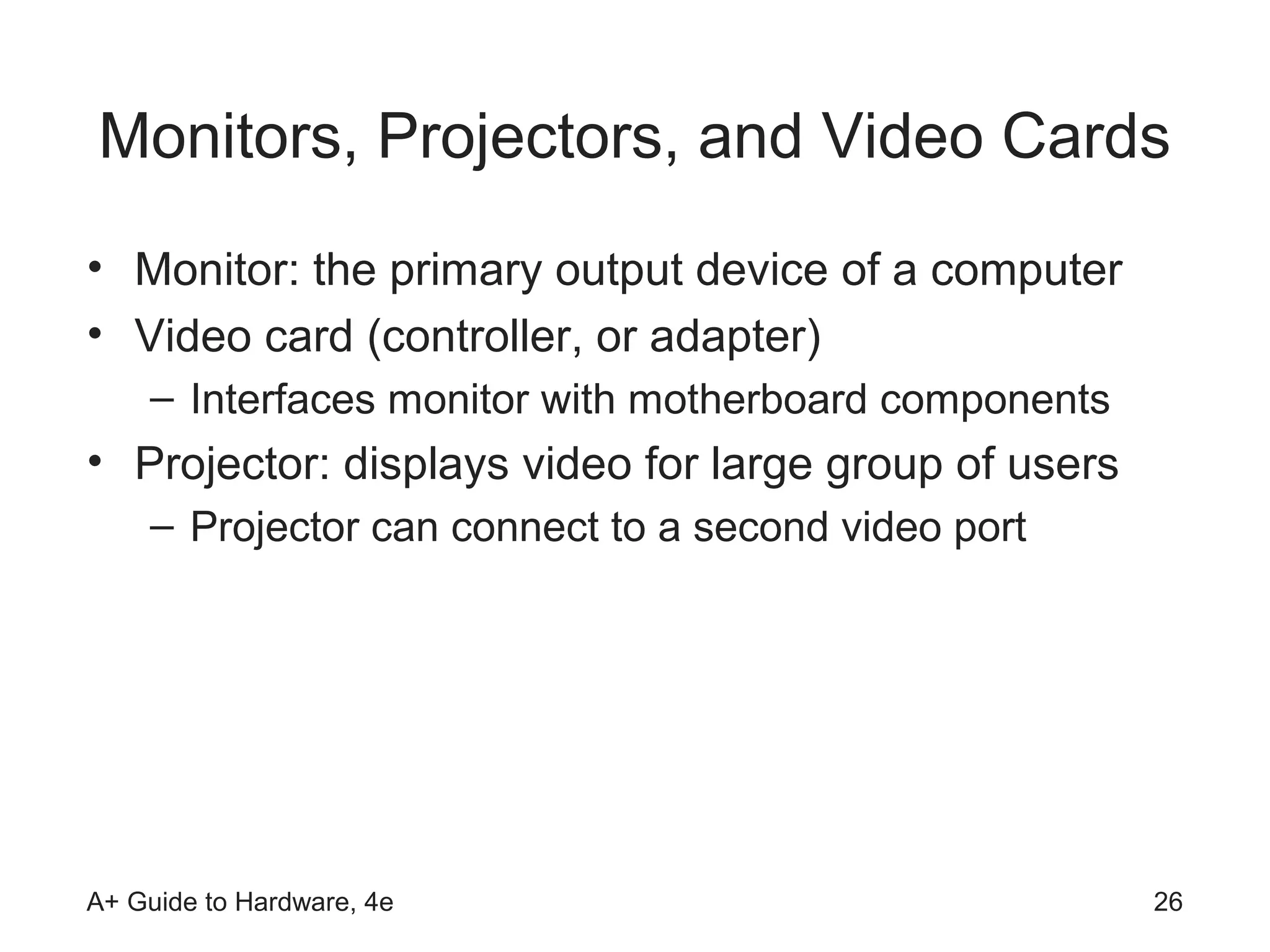 Monitors, Projectors, and Video Cards
• Monitor: the primary output device of a computer
• Video card (controller, or adapter)
    – Interfaces monitor with motherboard components
• Projector: displays video for large group of users
    – Projector can connect to a second video port




A+ Guide to Hardware, 4e                               26
 