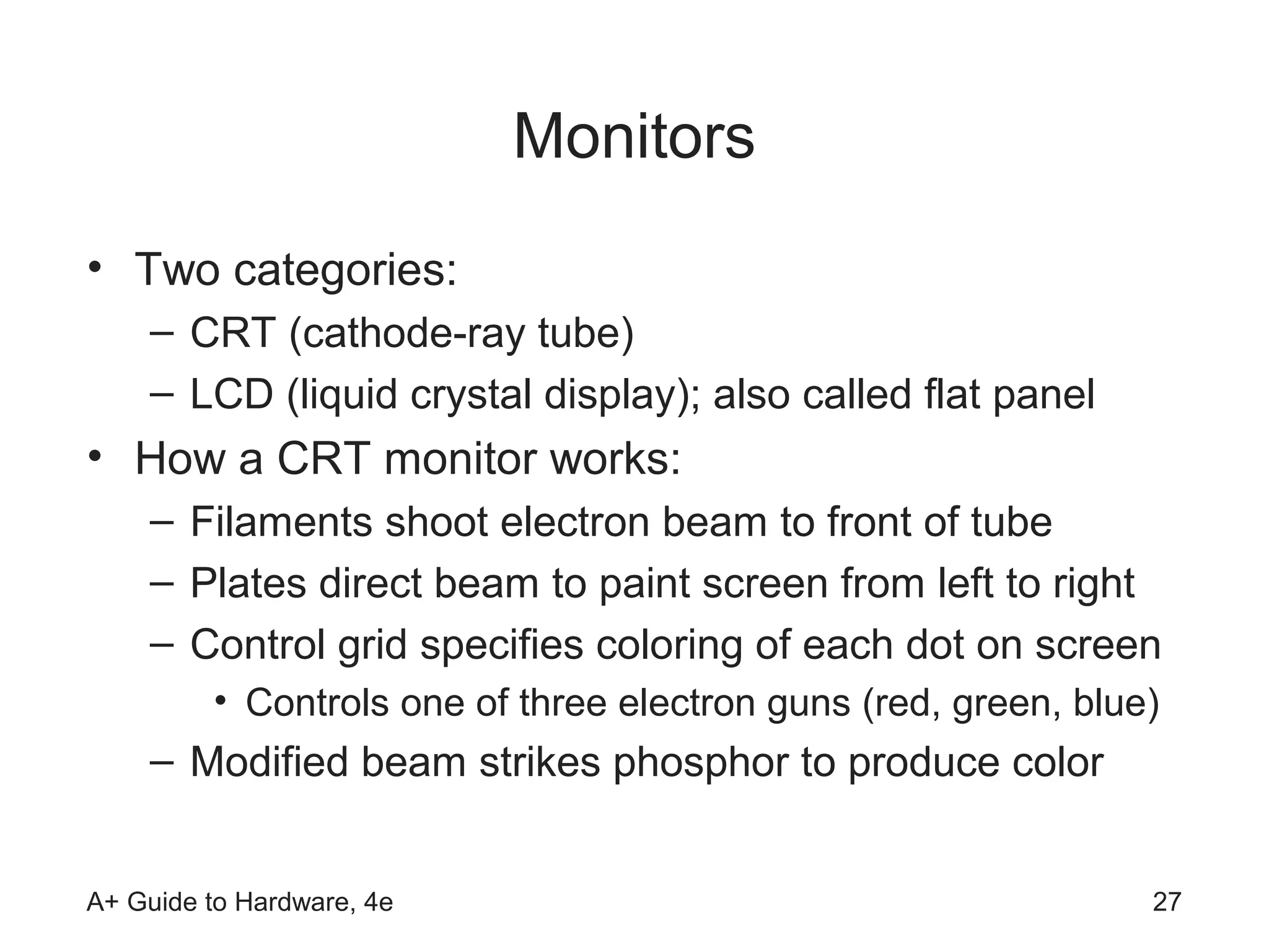 Monitors
• Two categories:
    – CRT (cathode-ray tube)
    – LCD (liquid crystal display); also called flat panel
• How a CRT monitor works:
    – Filaments shoot electron beam to front of tube
    – Plates direct beam to paint screen from left to right
    – Control grid specifies coloring of each dot on screen
         • Controls one of three electron guns (red, green, blue)
    – Modified beam strikes phosphor to produce color


A+ Guide to Hardware, 4e                                        27
 