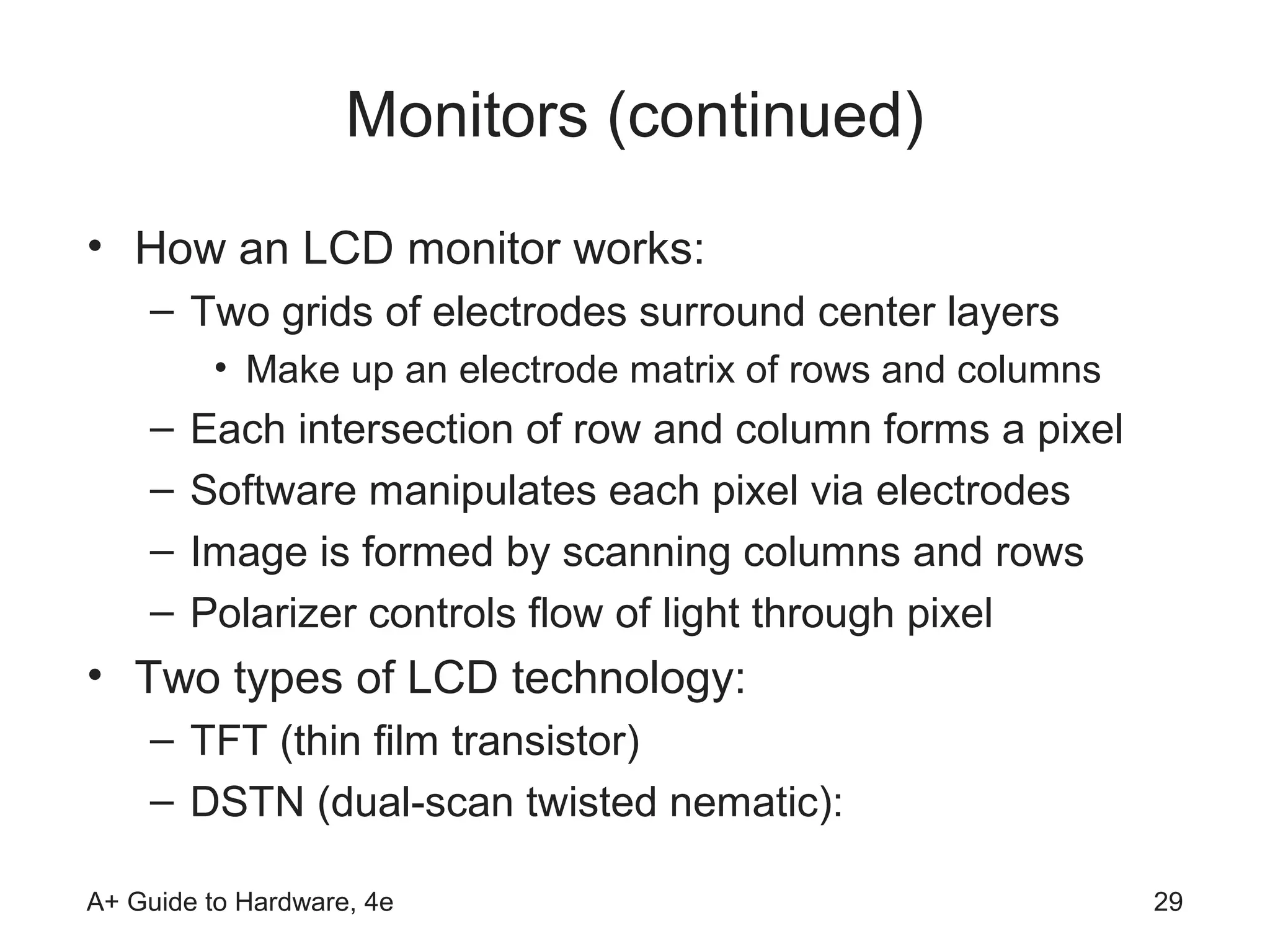 Monitors (continued)
• How an LCD monitor works:
    – Two grids of electrodes surround center layers
         • Make up an electrode matrix of rows and columns
    –   Each intersection of row and column forms a pixel
    –   Software manipulates each pixel via electrodes
    –   Image is formed by scanning columns and rows
    –   Polarizer controls flow of light through pixel
• Two types of LCD technology:
    – TFT (thin film transistor)
    – DSTN (dual-scan twisted nematic):

A+ Guide to Hardware, 4e                                     29
 