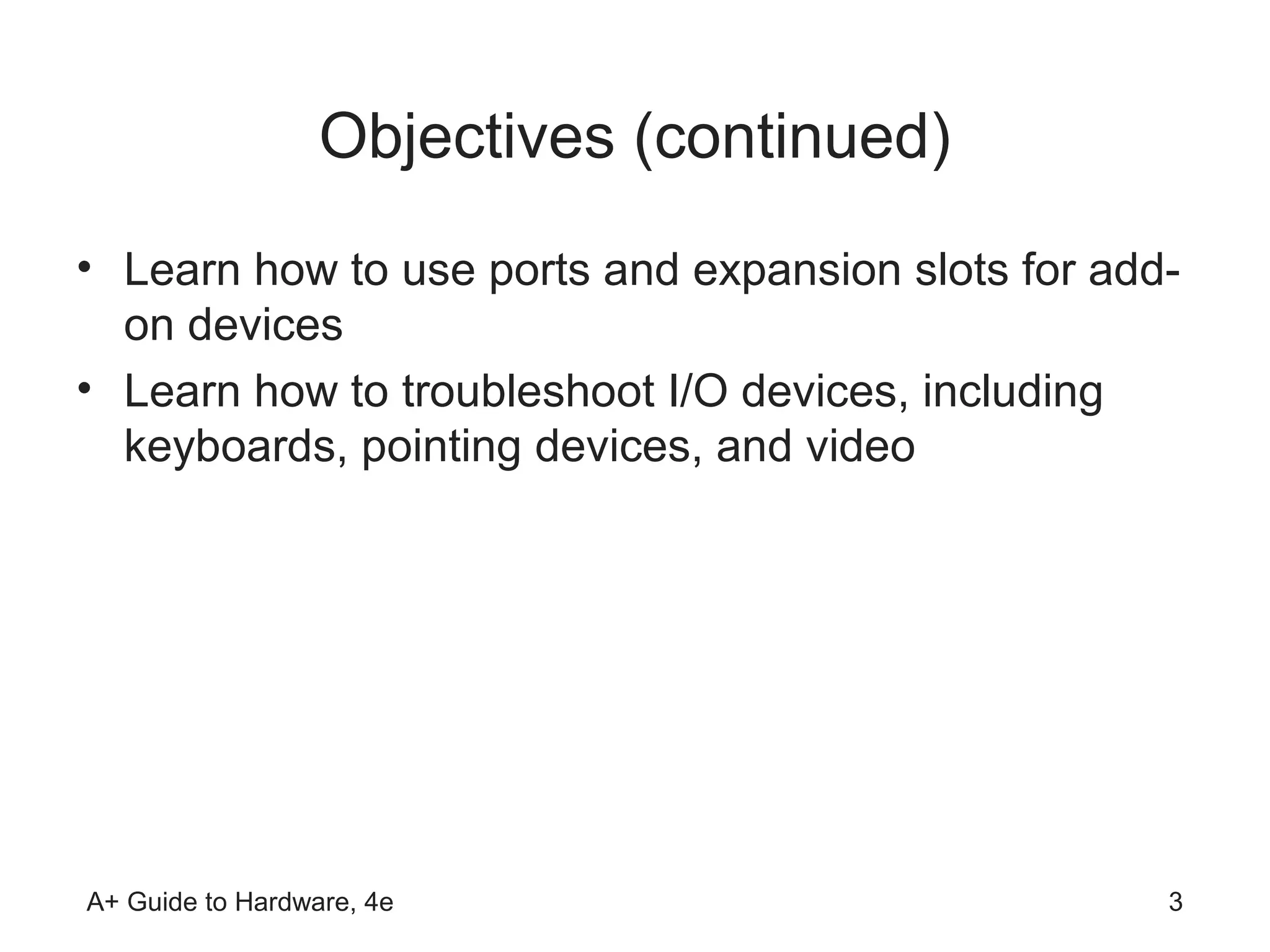 Objectives (continued)
• Learn how to use ports and expansion slots for add-
  on devices
• Learn how to troubleshoot I/O devices, including
  keyboards, pointing devices, and video




A+ Guide to Hardware, 4e                            3
 