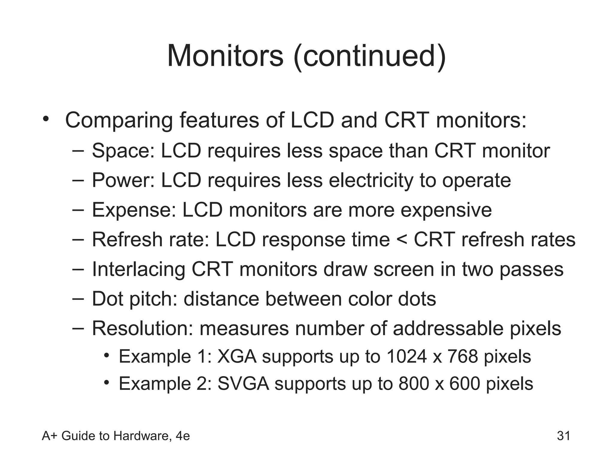 Monitors (continued)
• Comparing features of LCD and CRT monitors:
    –   Space: LCD requires less space than CRT monitor
    –   Power: LCD requires less electricity to operate
    –   Expense: LCD monitors are more expensive
    –   Refresh rate: LCD response time < CRT refresh rates
    –   Interlacing CRT monitors draw screen in two passes
    –   Dot pitch: distance between color dots
    –   Resolution: measures number of addressable pixels
         • Example 1: XGA supports up to 1024 x 768 pixels
         • Example 2: SVGA supports up to 800 x 600 pixels

A+ Guide to Hardware, 4e                                     31
 
