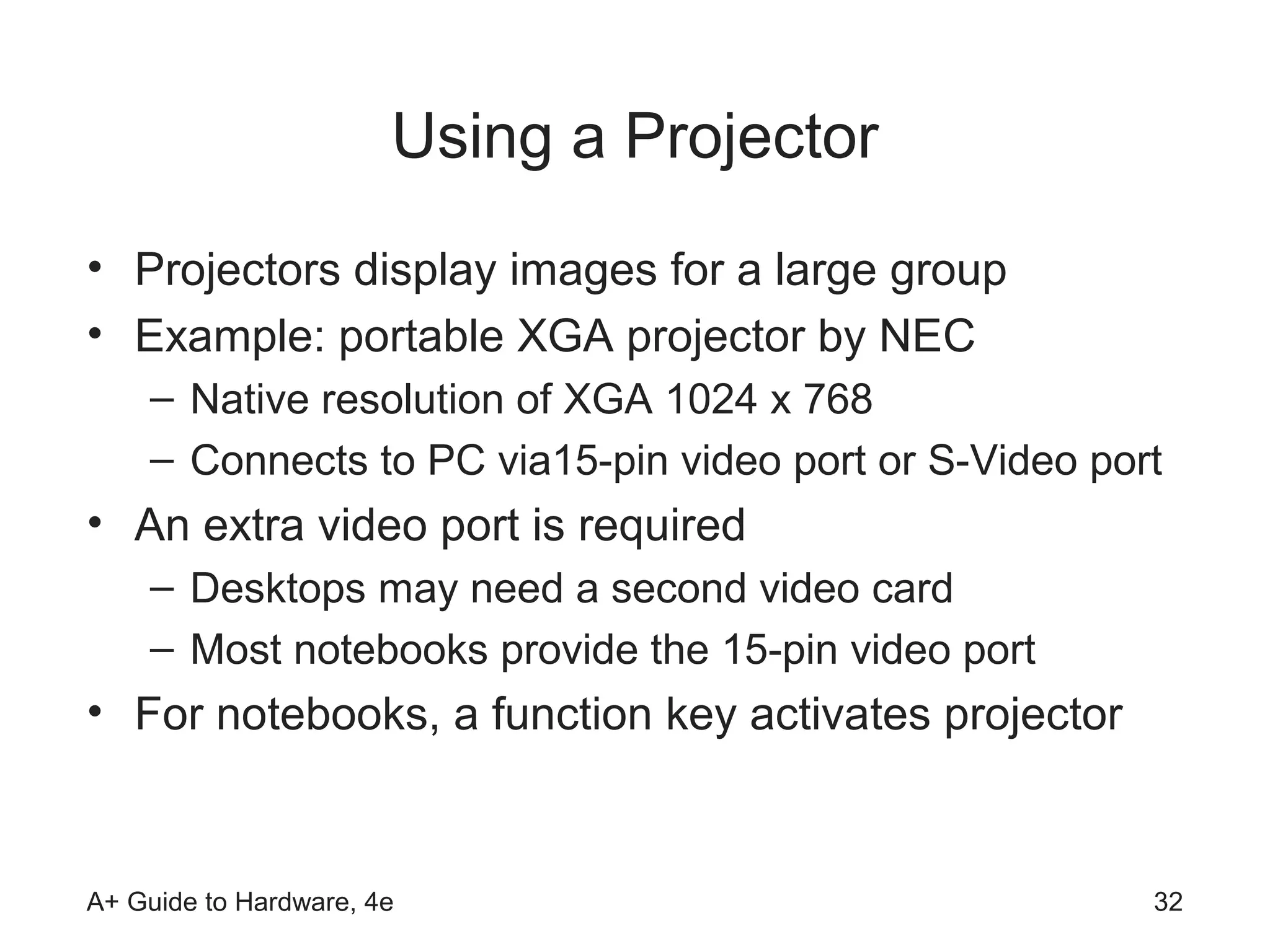 Using a Projector
• Projectors display images for a large group
• Example: portable XGA projector by NEC
    – Native resolution of XGA 1024 x 768
    – Connects to PC via15-pin video port or S-Video port
• An extra video port is required
    – Desktops may need a second video card
    – Most notebooks provide the 15-pin video port
• For notebooks, a function key activates projector



A+ Guide to Hardware, 4e                                32
 
