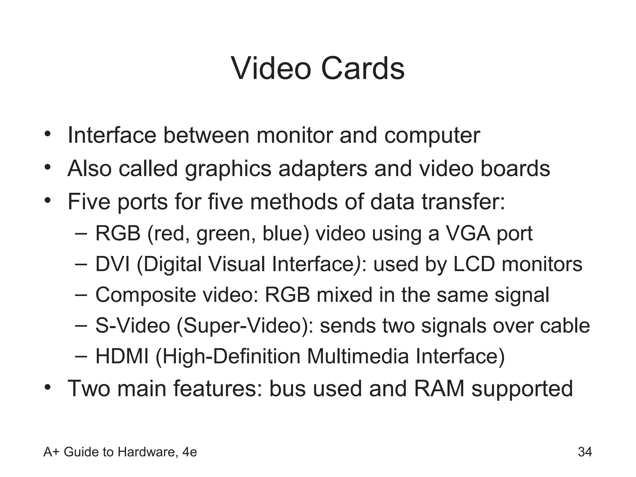 Video Cards
• Interface between monitor and computer
• Also called graphics adapters and video boards
• Five ports for five methods of data transfer:
    –   RGB (red, green, blue) video using a VGA port
    –   DVI (Digital Visual Interface): used by LCD monitors
    –   Composite video: RGB mixed in the same signal
    –   S-Video (Super-Video): sends two signals over cable
    –   HDMI (High-Definition Multimedia Interface)
• Two main features: bus used and RAM supported

A+ Guide to Hardware, 4e                                  34
 
