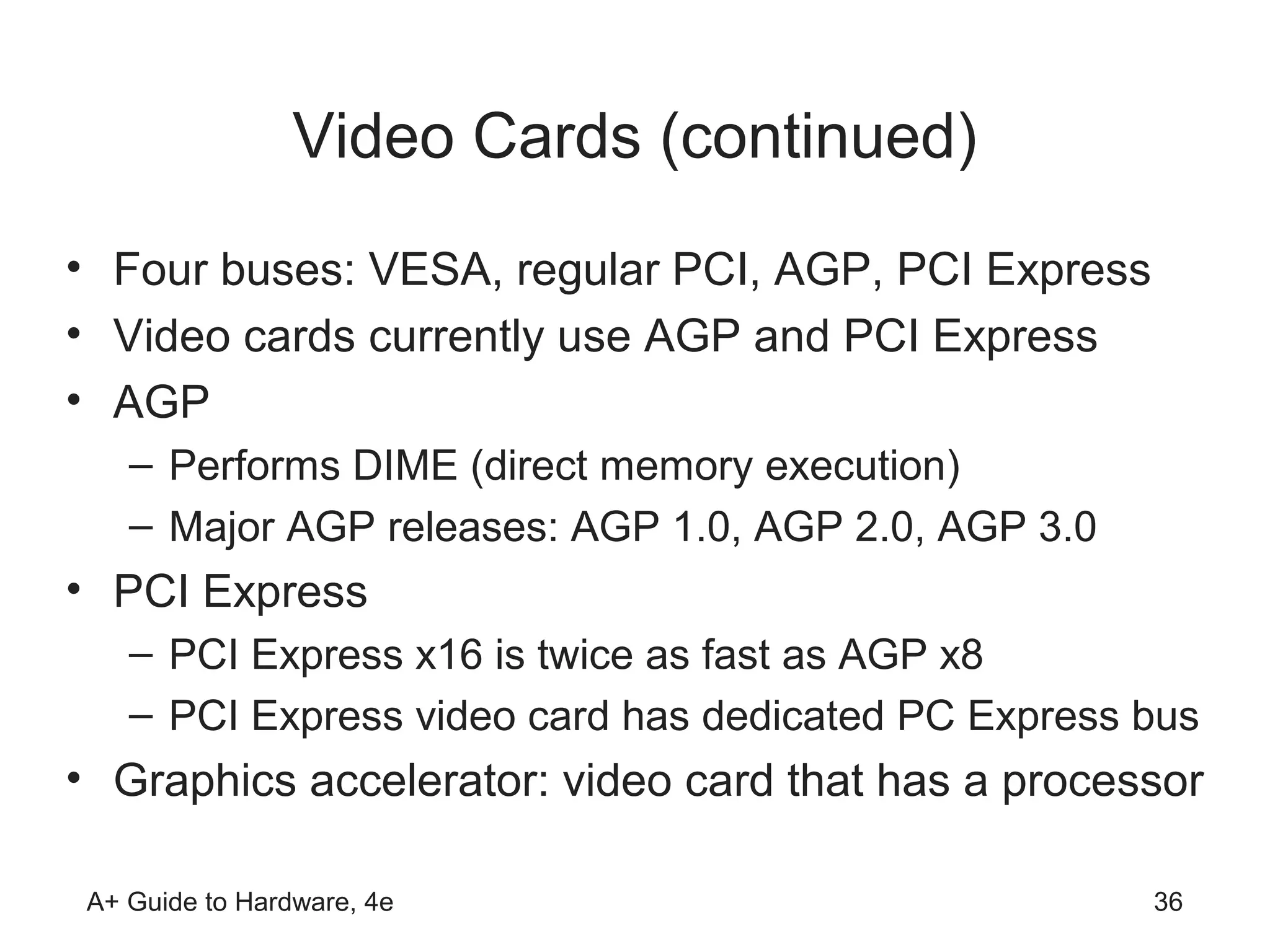 Video Cards (continued)
• Four buses: VESA, regular PCI, AGP, PCI Express
• Video cards currently use AGP and PCI Express
• AGP
    – Performs DIME (direct memory execution)
    – Major AGP releases: AGP 1.0, AGP 2.0, AGP 3.0
• PCI Express
    – PCI Express x16 is twice as fast as AGP x8
    – PCI Express video card has dedicated PC Express bus
• Graphics accelerator: video card that has a processor

 A+ Guide to Hardware, 4e                             36
 