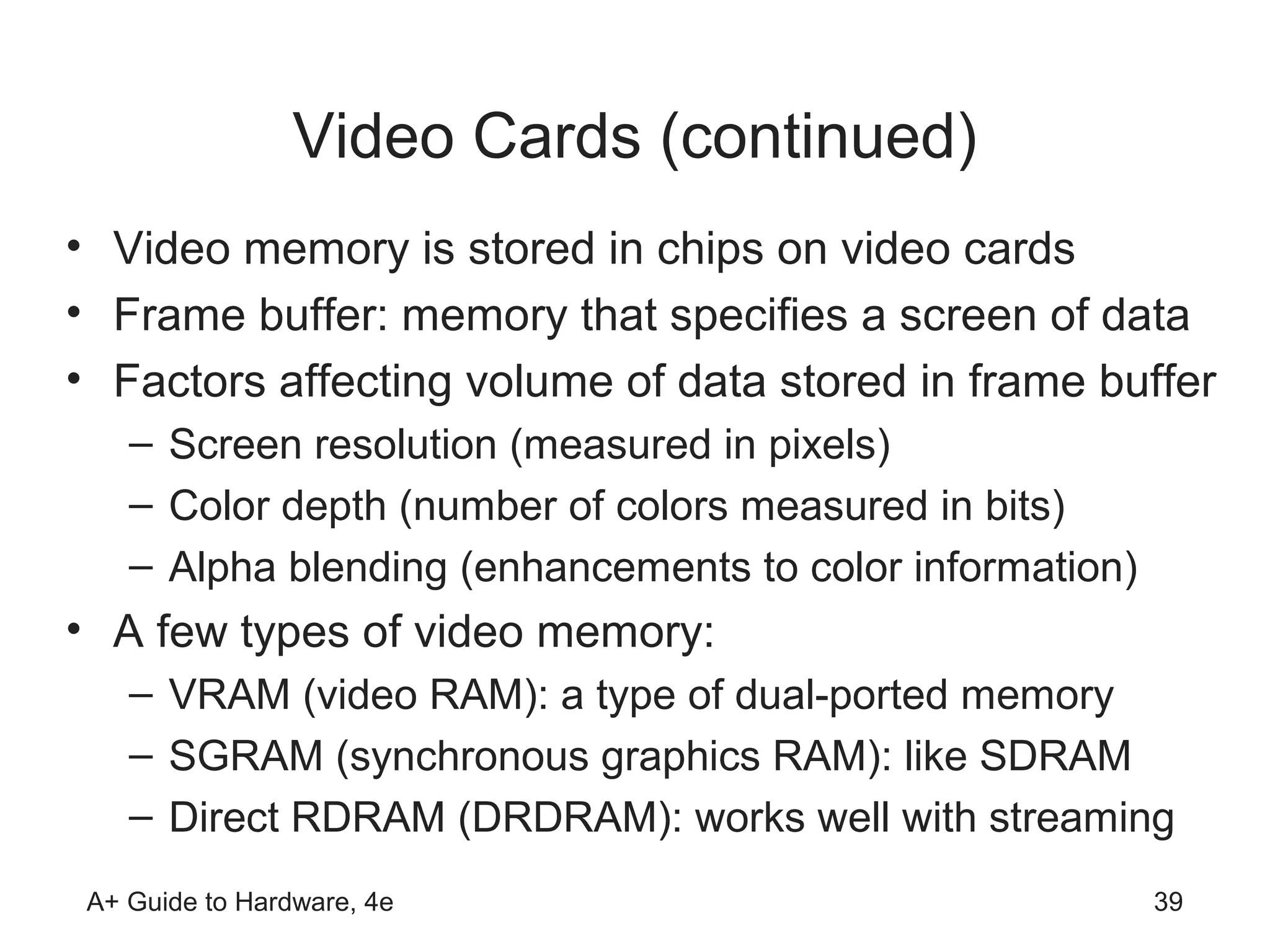 Video Cards (continued)
• Video memory is stored in chips on video cards
• Frame buffer: memory that specifies a screen of data
• Factors affecting volume of data stored in frame buffer
    – Screen resolution (measured in pixels)
    – Color depth (number of colors measured in bits)
    – Alpha blending (enhancements to color information)
• A few types of video memory:
    – VRAM (video RAM): a type of dual-ported memory
    – SGRAM (synchronous graphics RAM): like SDRAM
    – Direct RDRAM (DRDRAM): works well with streaming
 A+ Guide to Hardware, 4e                                  39
 