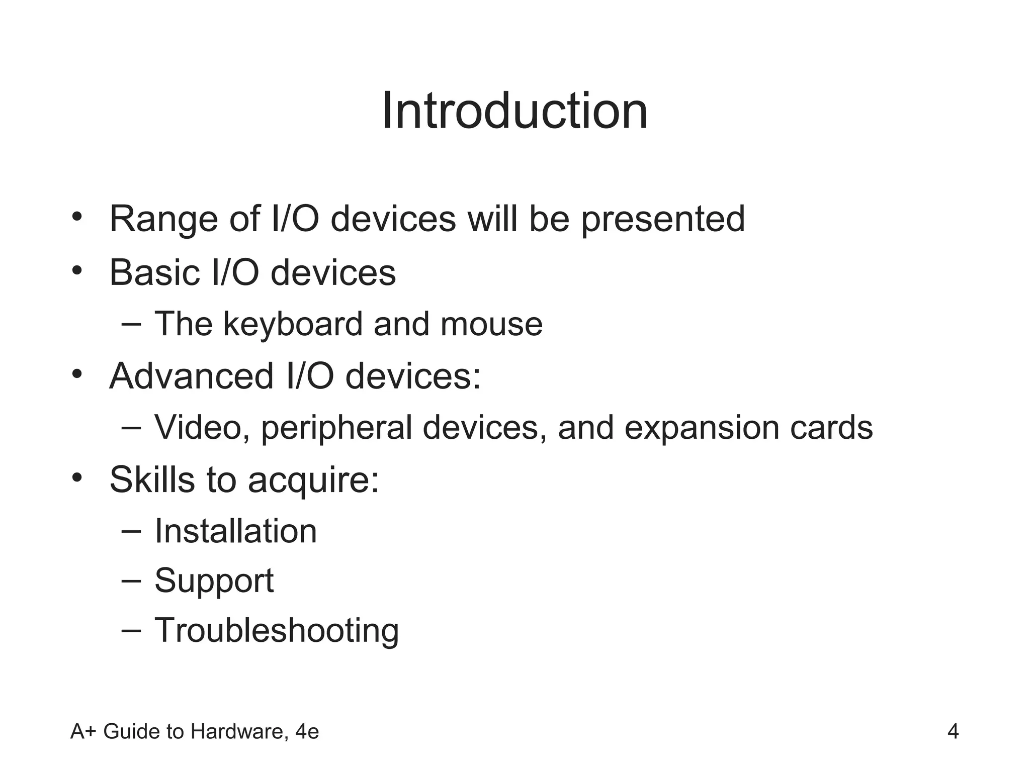 Introduction
• Range of I/O devices will be presented
• Basic I/O devices
    – The keyboard and mouse
• Advanced I/O devices:
    – Video, peripheral devices, and expansion cards
• Skills to acquire:
    – Installation
    – Support
    – Troubleshooting

A+ Guide to Hardware, 4e                               4
 