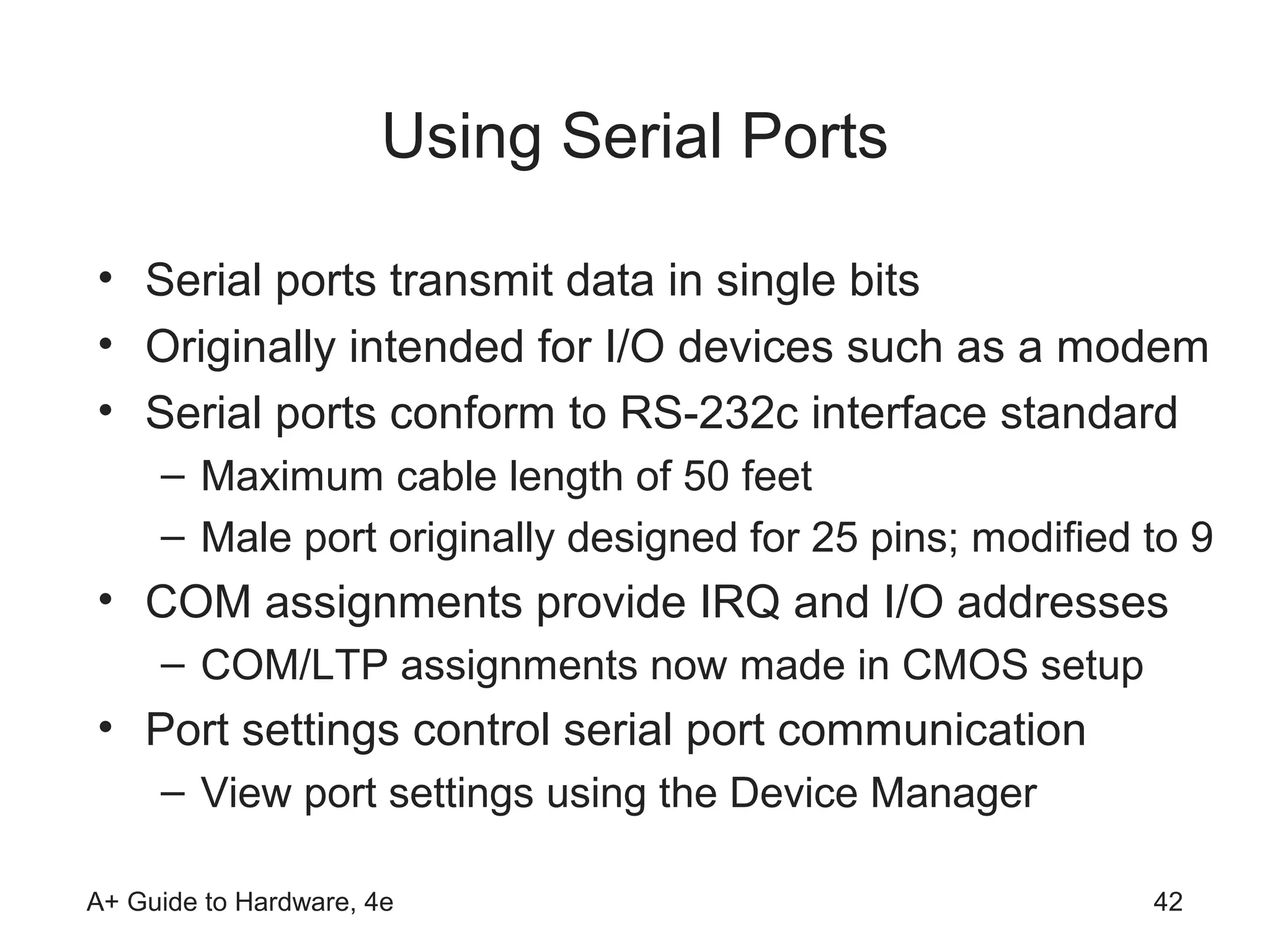 Using Serial Ports

• Serial ports transmit data in single bits
• Originally intended for I/O devices such as a modem
• Serial ports conform to RS-232c interface standard
     – Maximum cable length of 50 feet
     – Male port originally designed for 25 pins; modified to 9
• COM assignments provide IRQ and I/O addresses
     – COM/LTP assignments now made in CMOS setup
• Port settings control serial port communication
     – View port settings using the Device Manager

A+ Guide to Hardware, 4e                                   42
 