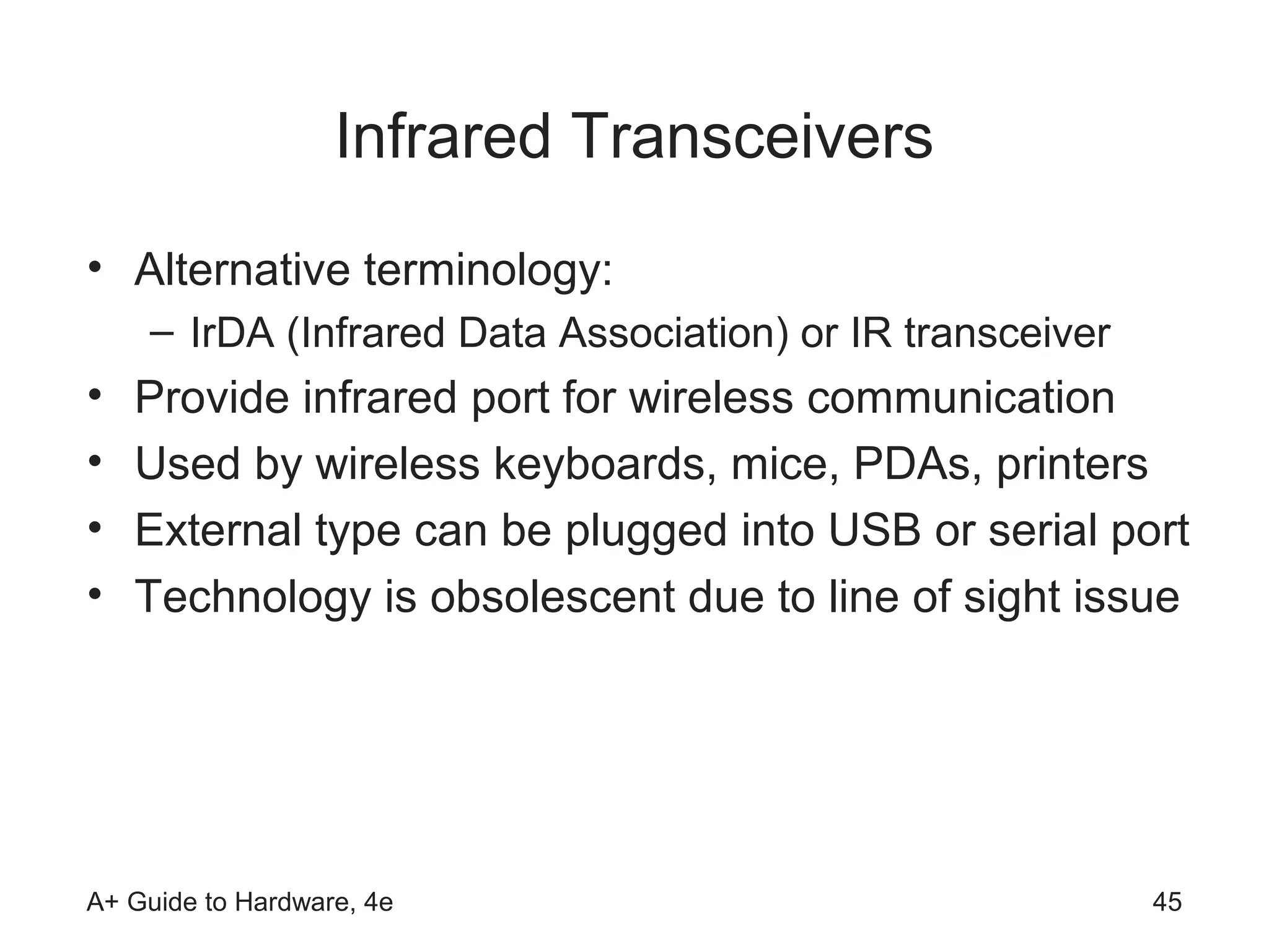 Infrared Transceivers
• Alternative terminology:
    – IrDA (Infrared Data Association) or IR transceiver
•   Provide infrared port for wireless communication
•   Used by wireless keyboards, mice, PDAs, printers
•   External type can be plugged into USB or serial port
•   Technology is obsolescent due to line of sight issue




A+ Guide to Hardware, 4e                                   45
 