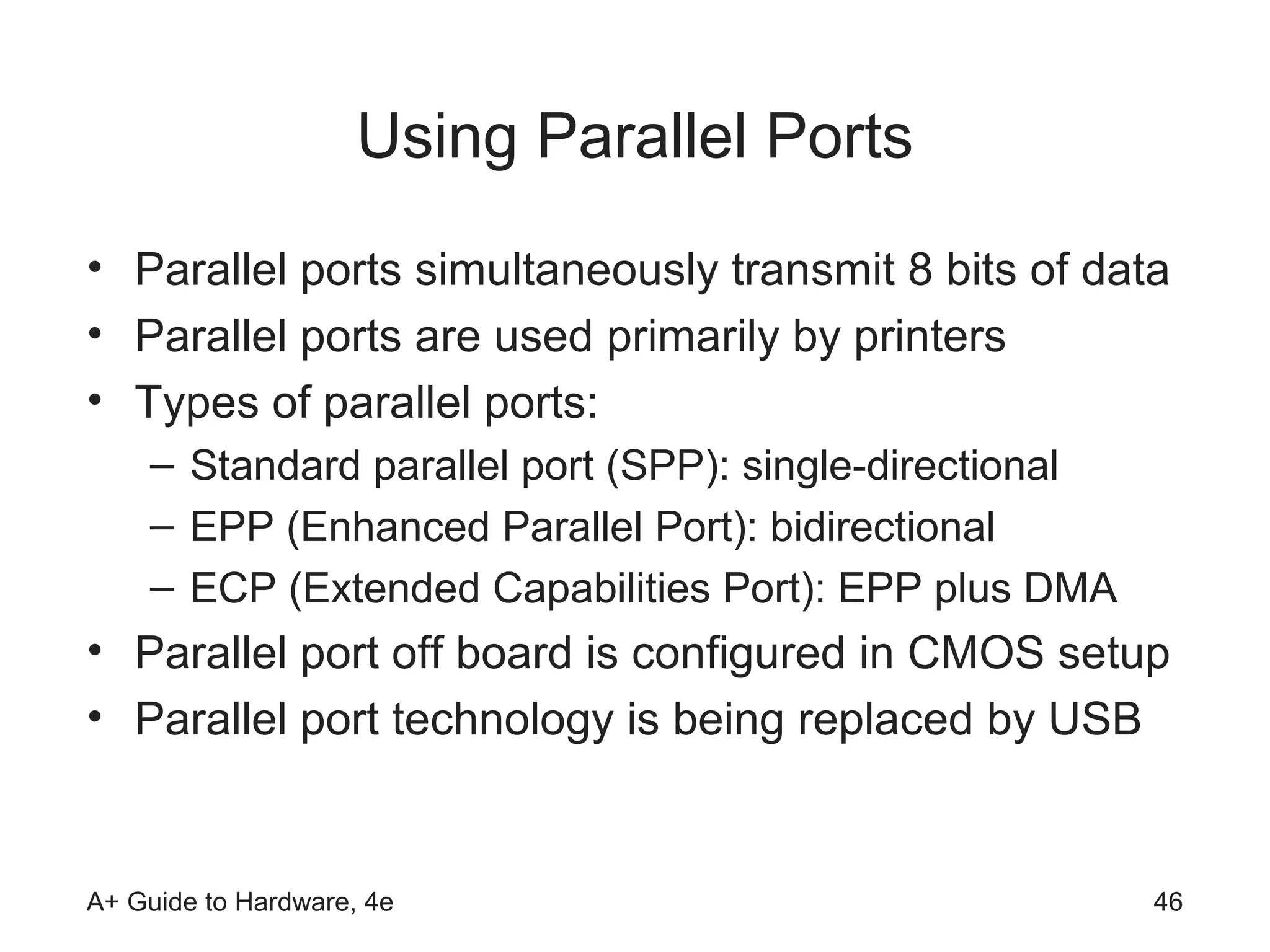 Using Parallel Ports
• Parallel ports simultaneously transmit 8 bits of data
• Parallel ports are used primarily by printers
• Types of parallel ports:
    – Standard parallel port (SPP): single-directional
    – EPP (Enhanced Parallel Port): bidirectional
    – ECP (Extended Capabilities Port): EPP plus DMA
• Parallel port off board is configured in CMOS setup
• Parallel port technology is being replaced by USB


A+ Guide to Hardware, 4e                                 46
 