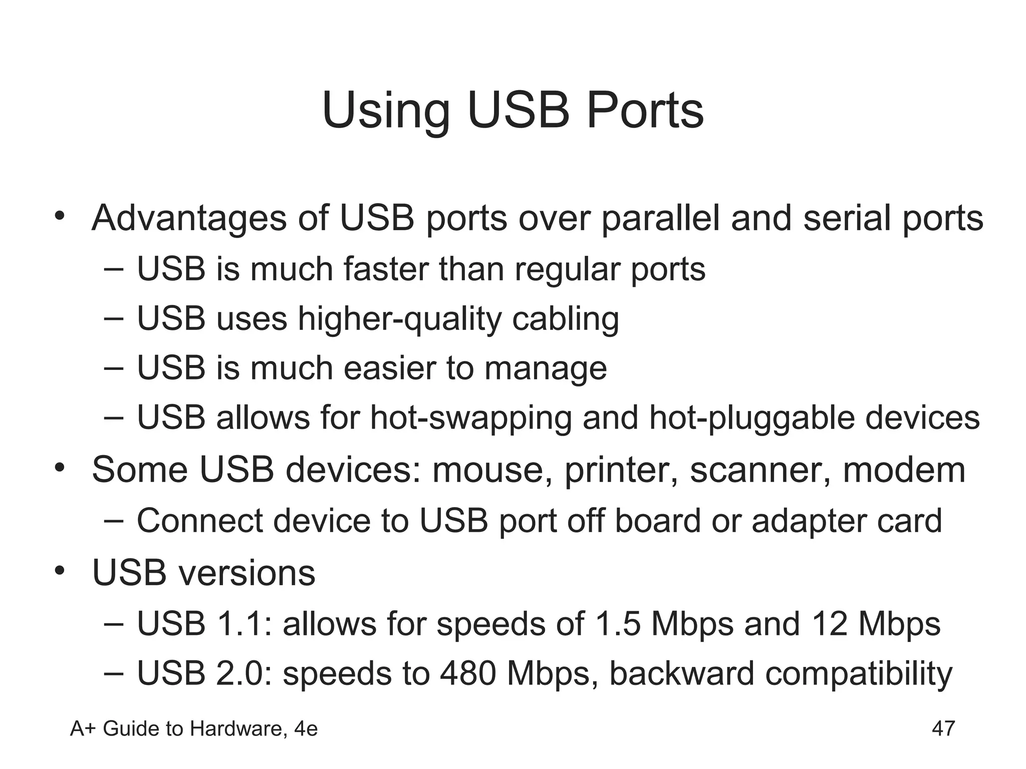 Using USB Ports
• Advantages of USB ports over parallel and serial ports
    –   USB is much faster than regular ports
    –   USB uses higher-quality cabling
    –   USB is much easier to manage
    –   USB allows for hot-swapping and hot-pluggable devices
• Some USB devices: mouse, printer, scanner, modem
    – Connect device to USB port off board or adapter card
• USB versions
    – USB 1.1: allows for speeds of 1.5 Mbps and 12 Mbps
    – USB 2.0: speeds to 480 Mbps, backward compatibility
 A+ Guide to Hardware, 4e                                47
 