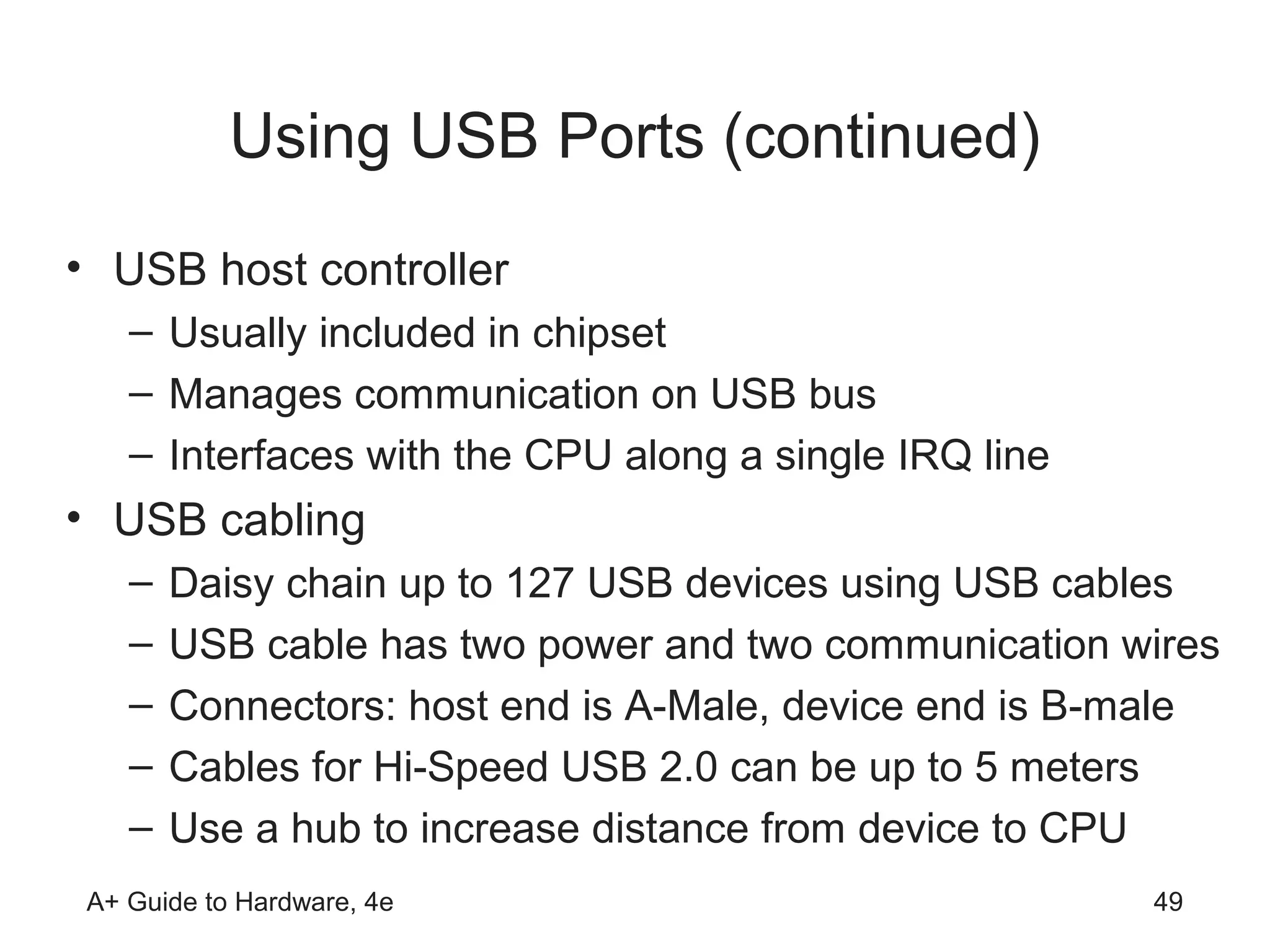Using USB Ports (continued)
• USB host controller
   – Usually included in chipset
   – Manages communication on USB bus
   – Interfaces with the CPU along a single IRQ line
• USB cabling
   –   Daisy chain up to 127 USB devices using USB cables
   –   USB cable has two power and two communication wires
   –   Connectors: host end is A-Male, device end is B-male
   –   Cables for Hi-Speed USB 2.0 can be up to 5 meters
   –   Use a hub to increase distance from device to CPU
A+ Guide to Hardware, 4e                               49
 