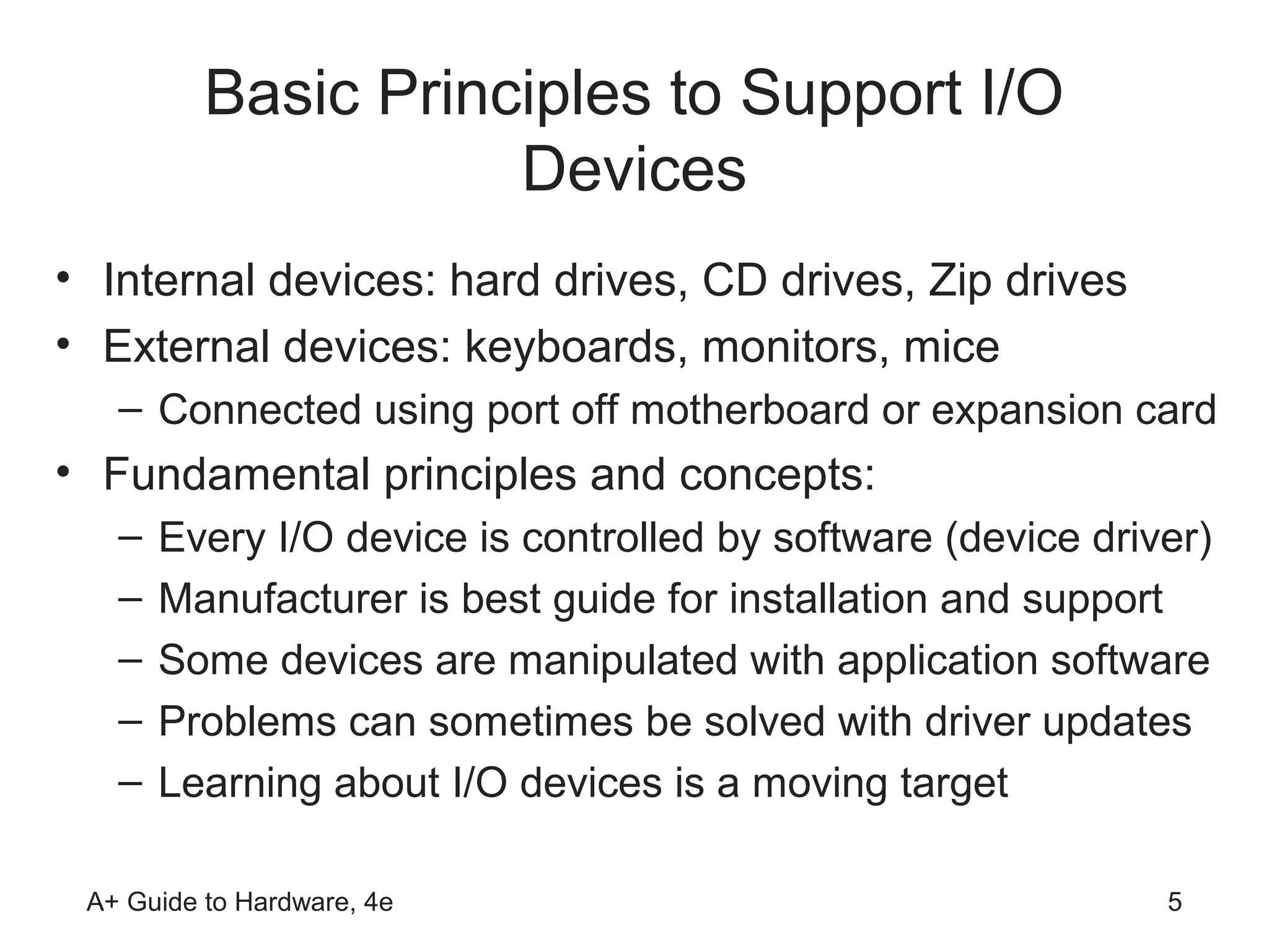 Basic Principles to Support I/O
                     Devices
• Internal devices: hard drives, CD drives, Zip drives
• External devices: keyboards, monitors, mice
   – Connected using port off motherboard or expansion card
• Fundamental principles and concepts:
   –   Every I/O device is controlled by software (device driver)
   –   Manufacturer is best guide for installation and support
   –   Some devices are manipulated with application software
   –   Problems can sometimes be solved with driver updates
   –   Learning about I/O devices is a moving target

 A+ Guide to Hardware, 4e                                     5
 