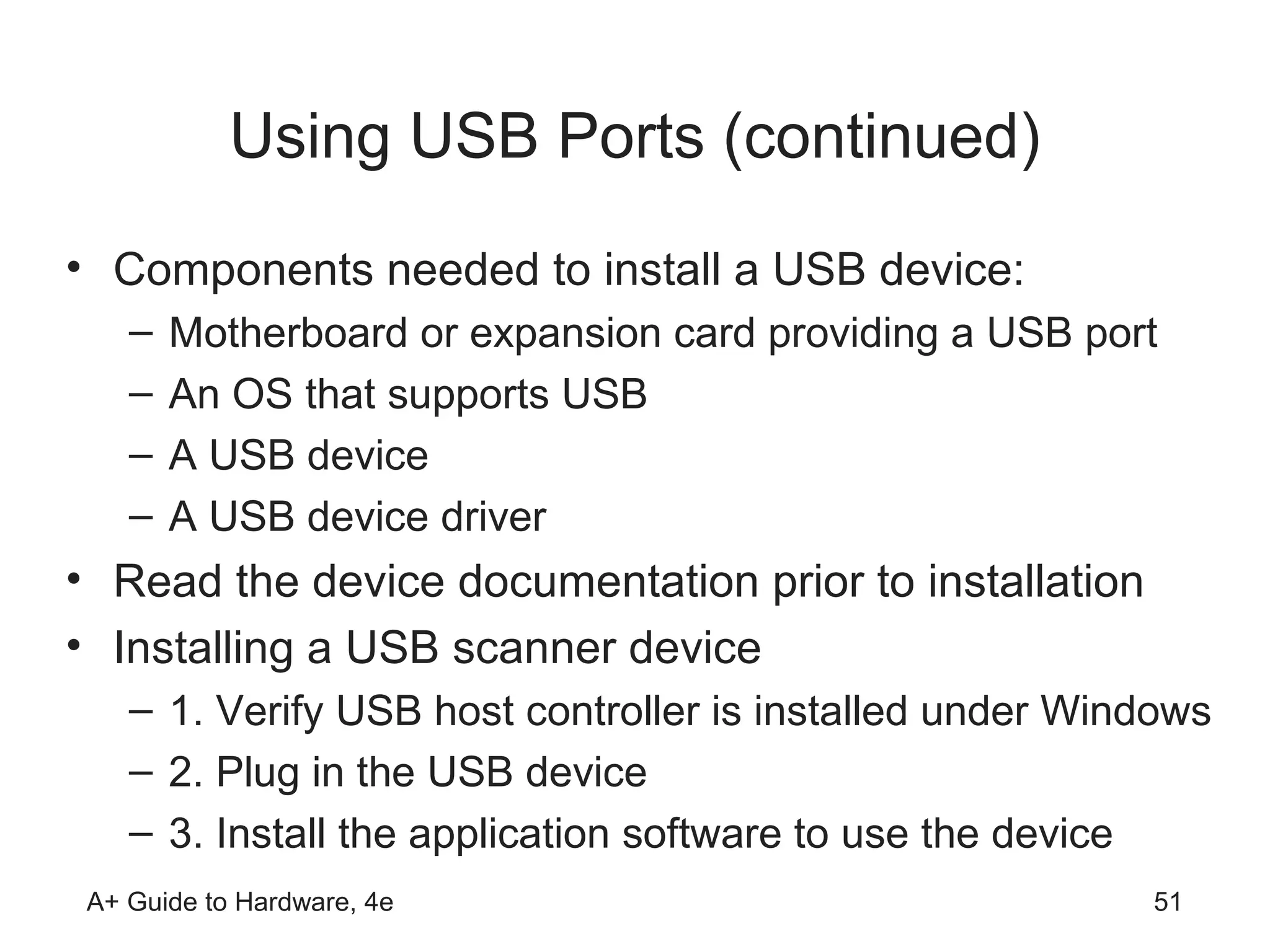 Using USB Ports (continued)
• Components needed to install a USB device:
    –   Motherboard or expansion card providing a USB port
    –   An OS that supports USB
    –   A USB device
    –   A USB device driver
• Read the device documentation prior to installation
• Installing a USB scanner device
    – 1. Verify USB host controller is installed under Windows
    – 2. Plug in the USB device
    – 3. Install the application software to use the device
 A+ Guide to Hardware, 4e                                 51
 