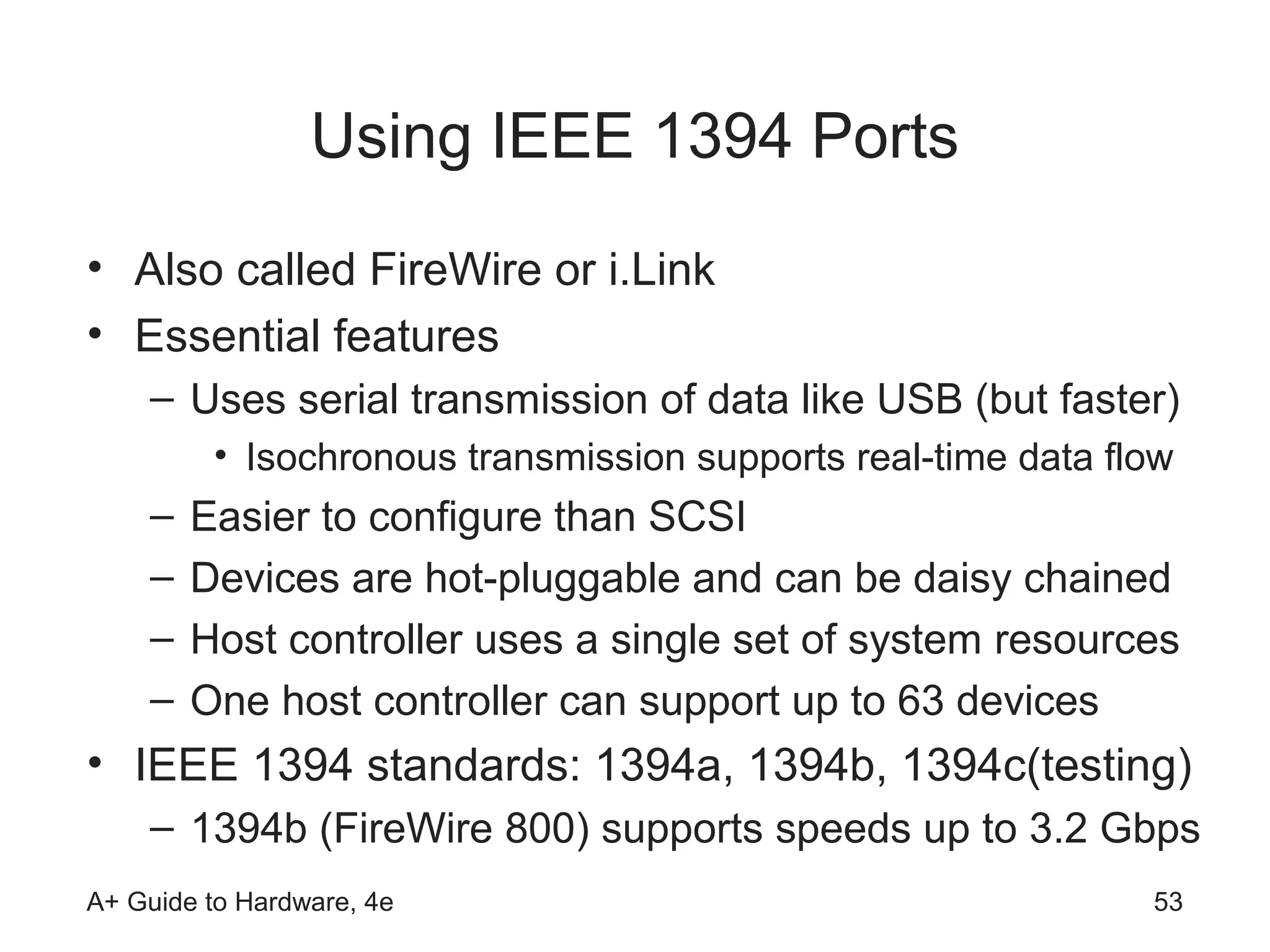 Using IEEE 1394 Ports
• Also called FireWire or i.Link
• Essential features
    – Uses serial transmission of data like USB (but faster)
         • Isochronous transmission supports real-time data flow
    –   Easier to configure than SCSI
    –   Devices are hot-pluggable and can be daisy chained
    –   Host controller uses a single set of system resources
    –   One host controller can support up to 63 devices
• IEEE 1394 standards: 1394a, 1394b, 1394c(testing)
    – 1394b (FireWire 800) supports speeds up to 3.2 Gbps
A+ Guide to Hardware, 4e                                      53
 