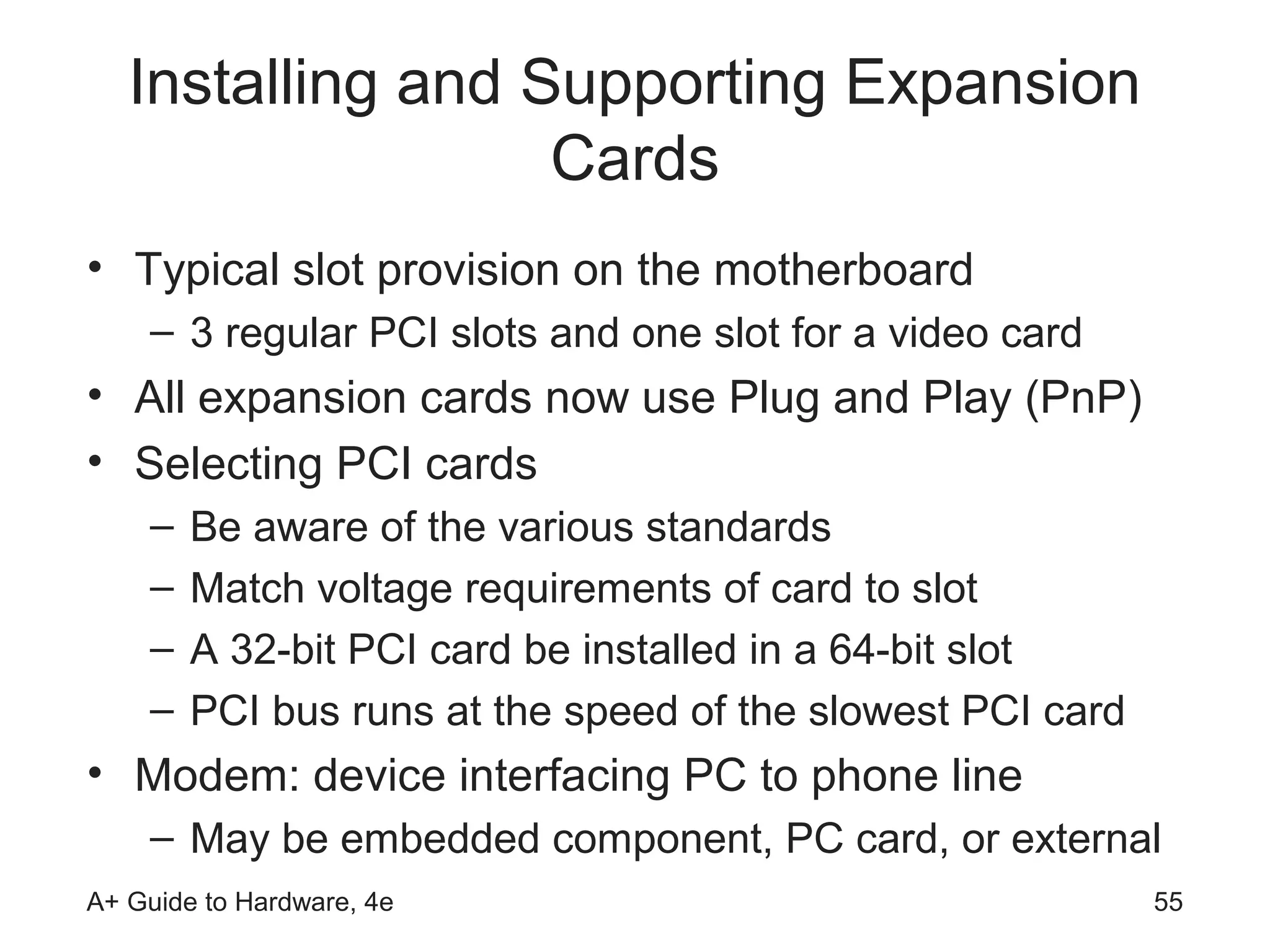 Installing and Supporting Expansion
                   Cards
• Typical slot provision on the motherboard
    – 3 regular PCI slots and one slot for a video card
• All expansion cards now use Plug and Play (PnP)
• Selecting PCI cards
    –   Be aware of the various standards
    –   Match voltage requirements of card to slot
    –   A 32-bit PCI card be installed in a 64-bit slot
    –   PCI bus runs at the speed of the slowest PCI card
• Modem: device interfacing PC to phone line
    – May be embedded component, PC card, or external
A+ Guide to Hardware, 4e                                    55
 