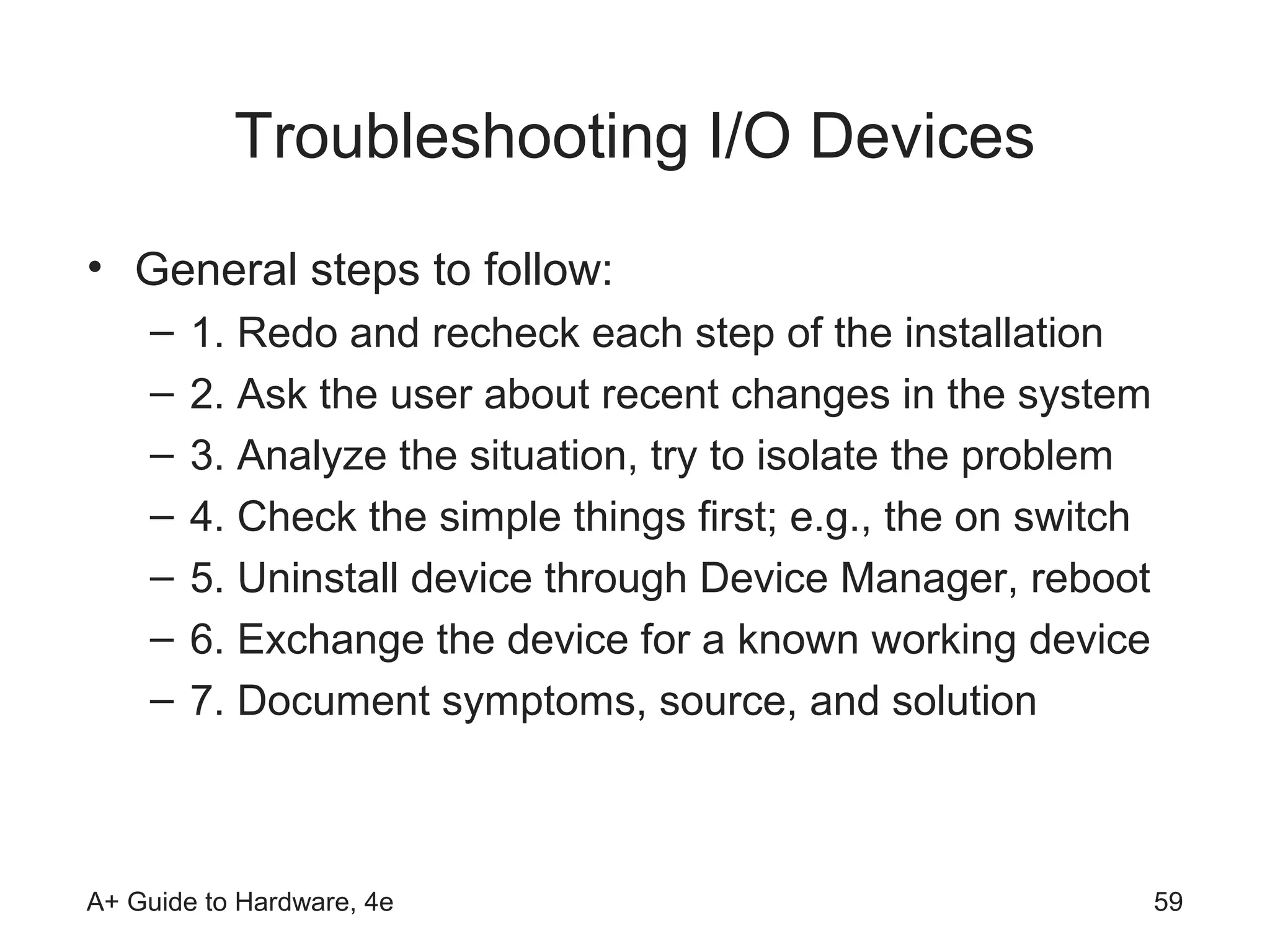 Troubleshooting I/O Devices
• General steps to follow:
    –   1. Redo and recheck each step of the installation
    –   2. Ask the user about recent changes in the system
    –   3. Analyze the situation, try to isolate the problem
    –   4. Check the simple things first; e.g., the on switch
    –   5. Uninstall device through Device Manager, reboot
    –   6. Exchange the device for a known working device
    –   7. Document symptoms, source, and solution



A+ Guide to Hardware, 4e                                        59
 