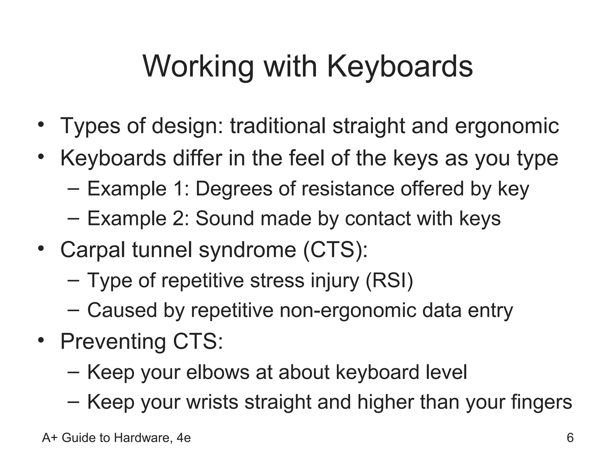Working with Keyboards
• Types of design: traditional straight and ergonomic
• Keyboards differ in the feel of the keys as you type
    – Example 1: Degrees of resistance offered by key
    – Example 2: Sound made by contact with keys
• Carpal tunnel syndrome (CTS):
    – Type of repetitive stress injury (RSI)
    – Caused by repetitive non-ergonomic data entry
• Preventing CTS:
    – Keep your elbows at about keyboard level
    – Keep your wrists straight and higher than your fingers
A+ Guide to Hardware, 4e                                   6
 