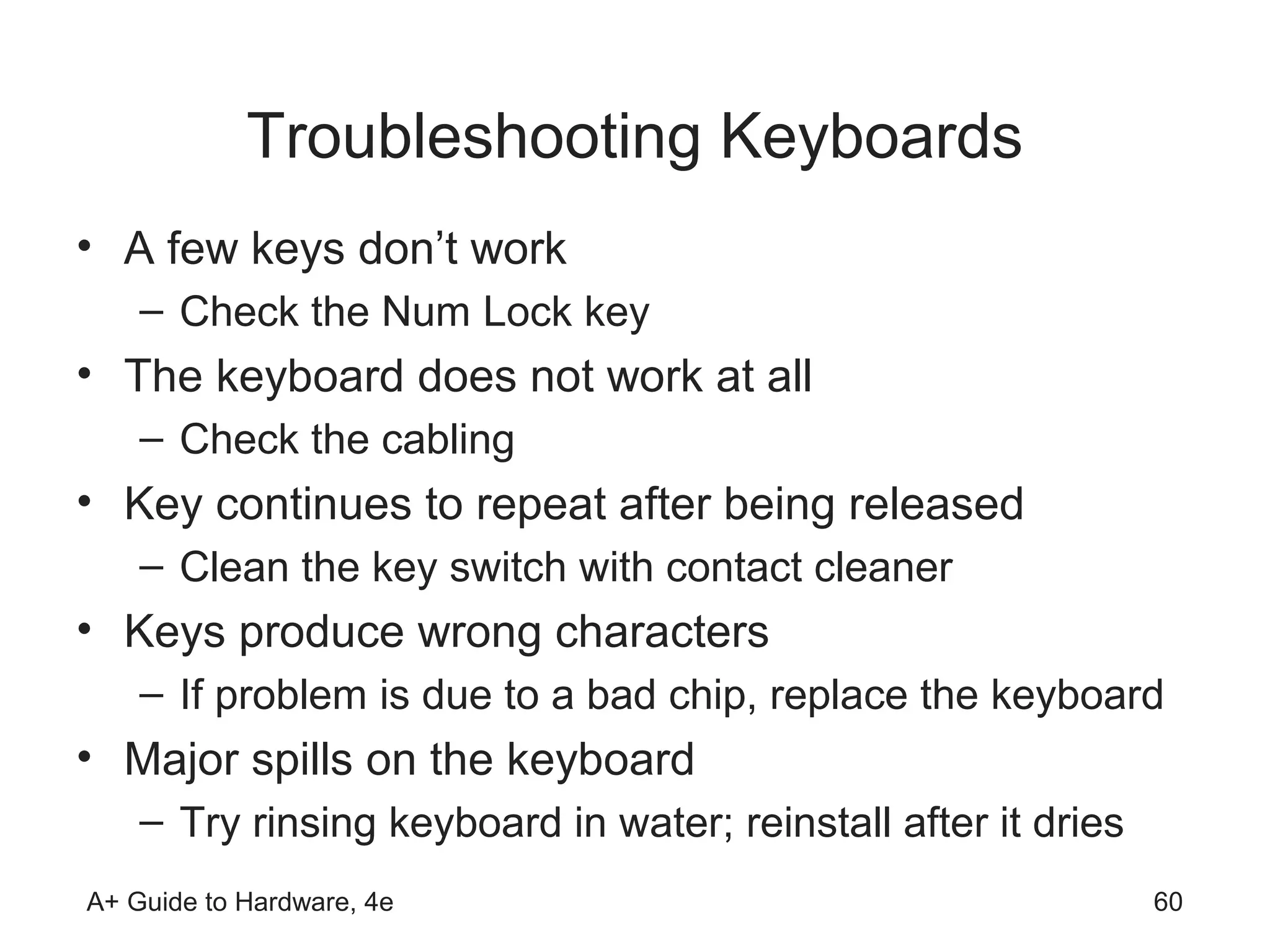 Troubleshooting Keyboards
• A few keys don’t work
    – Check the Num Lock key
• The keyboard does not work at all
    – Check the cabling
• Key continues to repeat after being released
    – Clean the key switch with contact cleaner
• Keys produce wrong characters
    – If problem is due to a bad chip, replace the keyboard
• Major spills on the keyboard
    – Try rinsing keyboard in water; reinstall after it dries
A+ Guide to Hardware, 4e                                        60
 