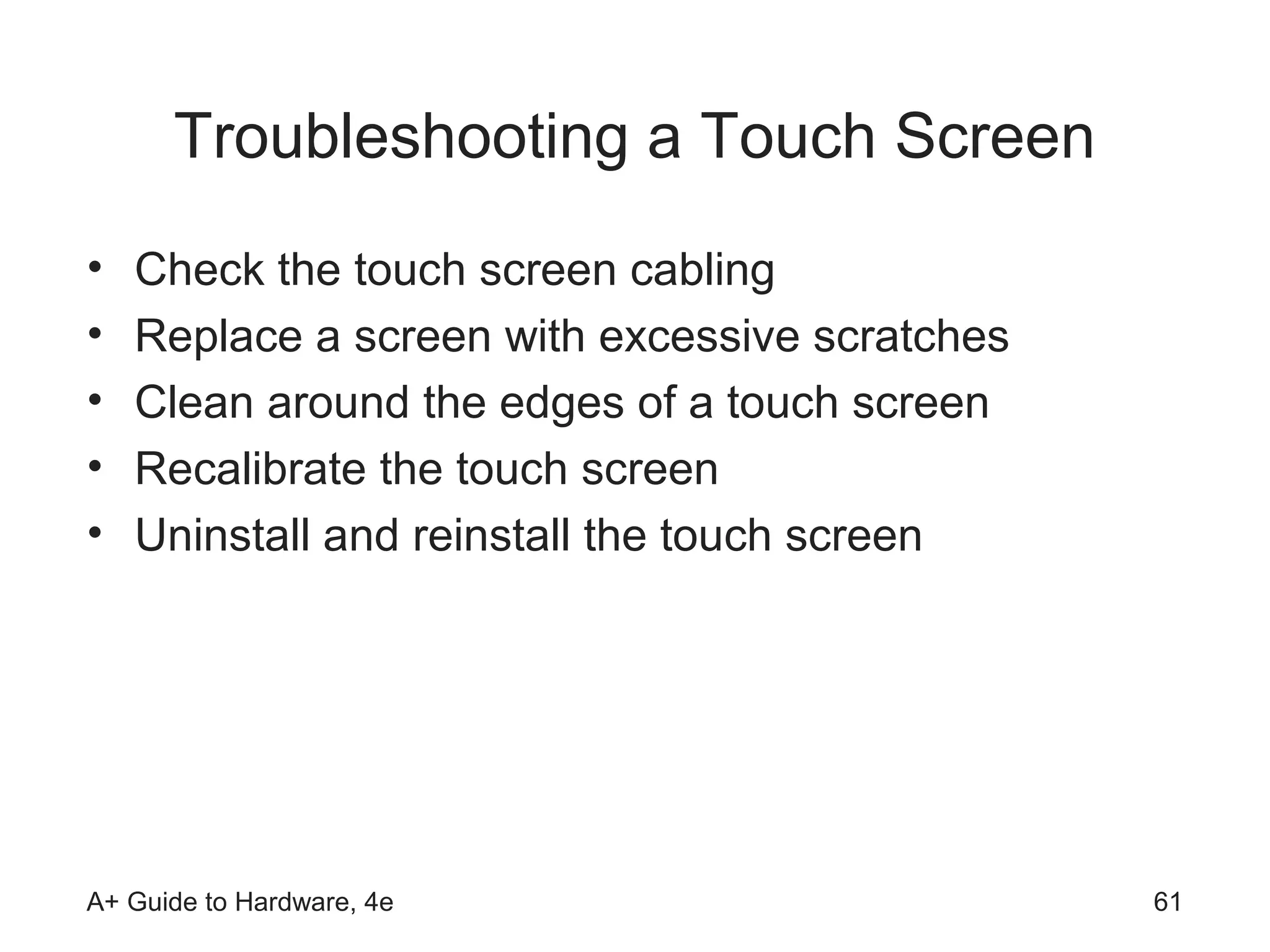 Troubleshooting a Touch Screen
•   Check the touch screen cabling
•   Replace a screen with excessive scratches
•   Clean around the edges of a touch screen
•   Recalibrate the touch screen
•   Uninstall and reinstall the touch screen




A+ Guide to Hardware, 4e                        61
 