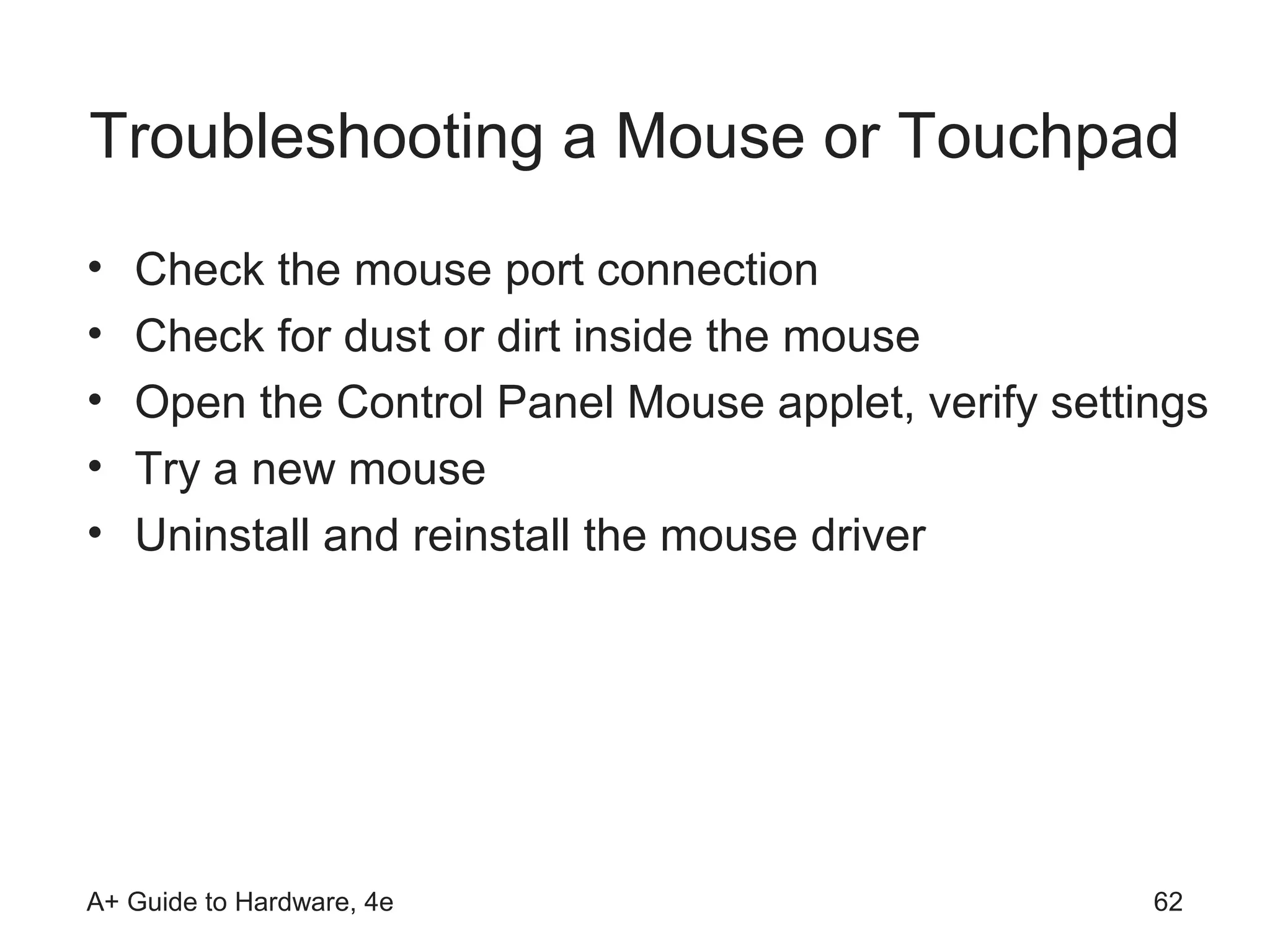 Troubleshooting a Mouse or Touchpad
•   Check the mouse port connection
•   Check for dust or dirt inside the mouse
•   Open the Control Panel Mouse applet, verify settings
•   Try a new mouse
•   Uninstall and reinstall the mouse driver




A+ Guide to Hardware, 4e                             62
 