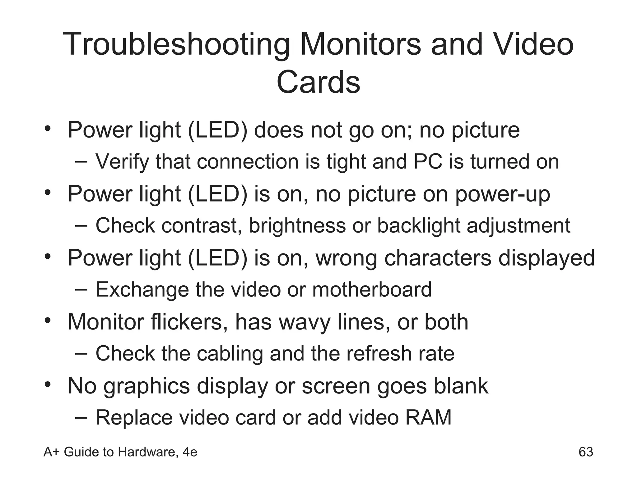 Troubleshooting Monitors and Video
                Cards
• Power light (LED) does not go on; no picture
    – Verify that connection is tight and PC is turned on
• Power light (LED) is on, no picture on power-up
    – Check contrast, brightness or backlight adjustment
• Power light (LED) is on, wrong characters displayed
    – Exchange the video or motherboard
• Monitor flickers, has wavy lines, or both
    – Check the cabling and the refresh rate
• No graphics display or screen goes blank
    – Replace video card or add video RAM
A+ Guide to Hardware, 4e                                    63
 
