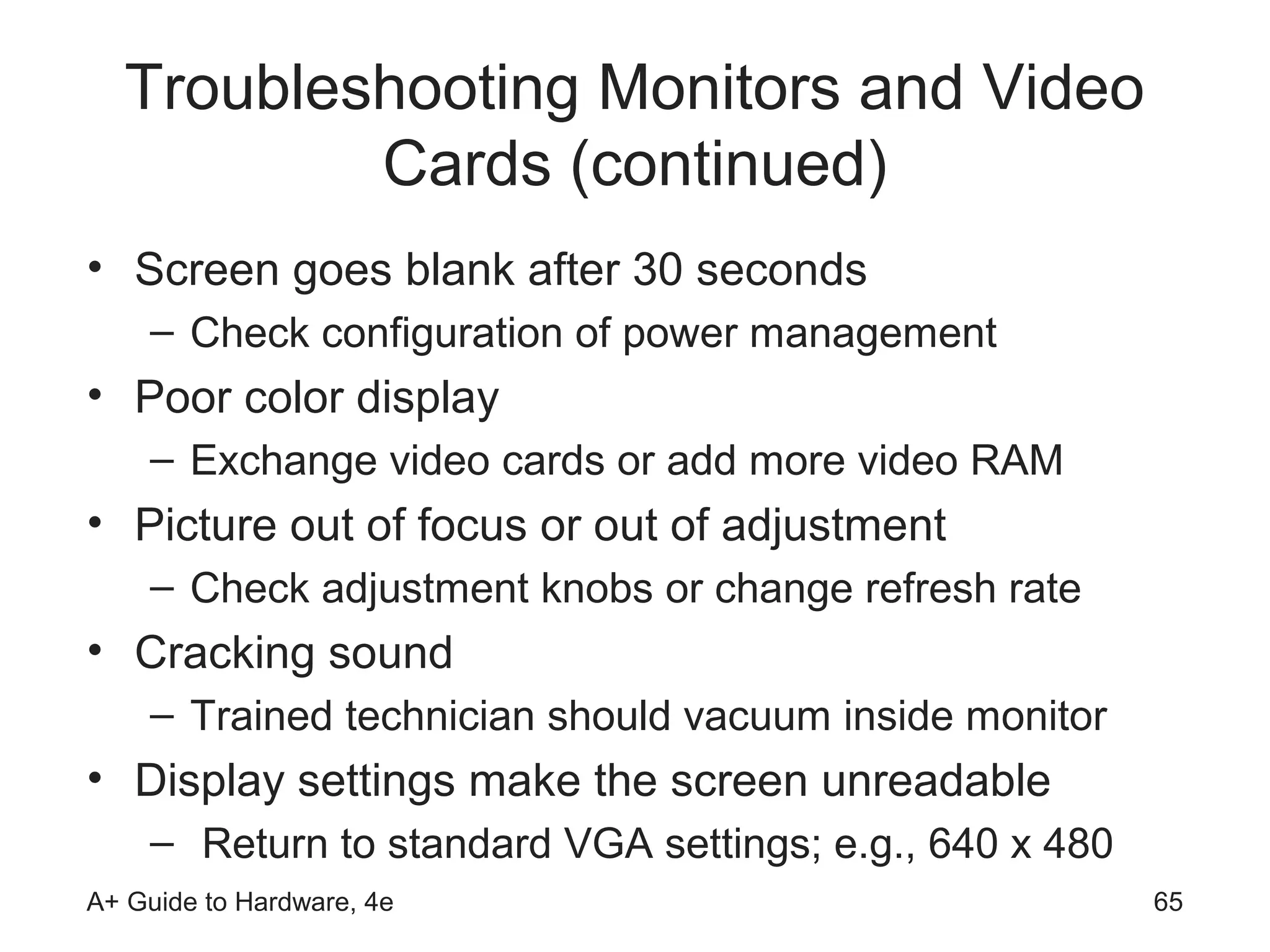 Troubleshooting Monitors and Video
          Cards (continued)
• Screen goes blank after 30 seconds
    – Check configuration of power management
• Poor color display
    – Exchange video cards or add more video RAM
• Picture out of focus or out of adjustment
    – Check adjustment knobs or change refresh rate
• Cracking sound
    – Trained technician should vacuum inside monitor
• Display settings make the screen unreadable
    – Return to standard VGA settings; e.g., 640 x 480
A+ Guide to Hardware, 4e                                 65
 